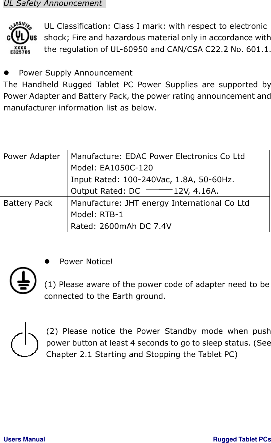 Users Manual                                                                                                        Rugged Tablet PCs   UL Safety Announcement    UL Classification: Class I mark: with respect to electronic shock; Fire and hazardous material only in accordance with the regulation of UL-60950 and CAN/CSA C22.2 No. 601.1.   Power Supply Announcement The  Handheld  Rugged  Tablet  PC  Power  Supplies  are  supported  by Power Adapter and Battery Pack, the power rating announcement and manufacturer information list as below.       Power Notice!    (1) Please aware of the power code of adapter need to be connected to the Earth ground.   (2)  Please  notice  the  Power  Standby  mode  when  push power button at least 4 seconds to go to sleep status. (See Chapter 2.1 Starting and Stopping the Tablet PC)      Power Adapter  Manufacture: EDAC Power Electronics Co Ltd Model: EA1050C-120 Input Rated: 100-240Vac, 1.8A, 50-60Hz. Output Rated: DC  12V, 4.16A. Battery Pack  Manufacture: JHT energy International Co Ltd Model: RTB-1 Rated: 2600mAh DC 7.4V 