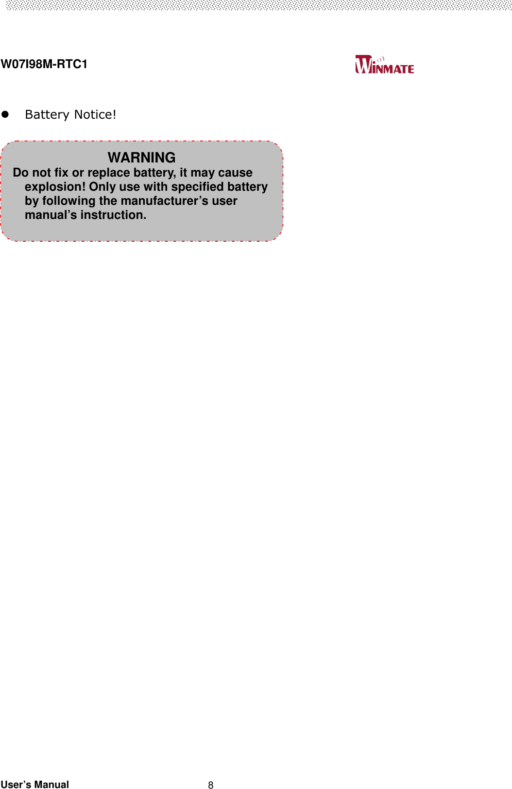  W07I98M-RTC1                                                                                   User’s Manual                                                   8   Battery Notice!                                              WARNING Do not fix or replace battery, it may cause explosion! Only use with specified battery by following the manufacturer’s user manual’s instruction. 