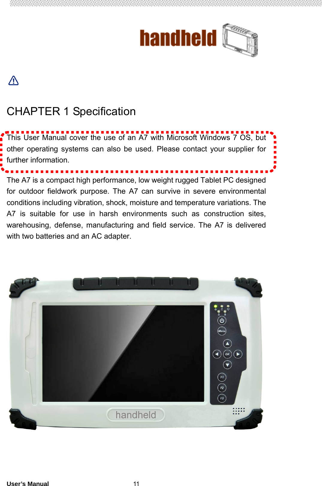                                        User’s Manual                                                   11    CHAPTER 1 Specification  This User Manual cover the use of an A7 with Microsoft Windows 7 OS, but other operating systems can also be used. Please contact your supplier for further information.  The A7 is a compact high performance, low weight rugged Tablet PC designed for outdoor fieldwork purpose. The A7 can survive in severe environmental conditions including vibration, shock, moisture and temperature variations. The A7 is suitable for use in harsh environments such as construction sites, warehousing, defense, manufacturing and field service. The A7 is delivered with two batteries and an AC adapter.           