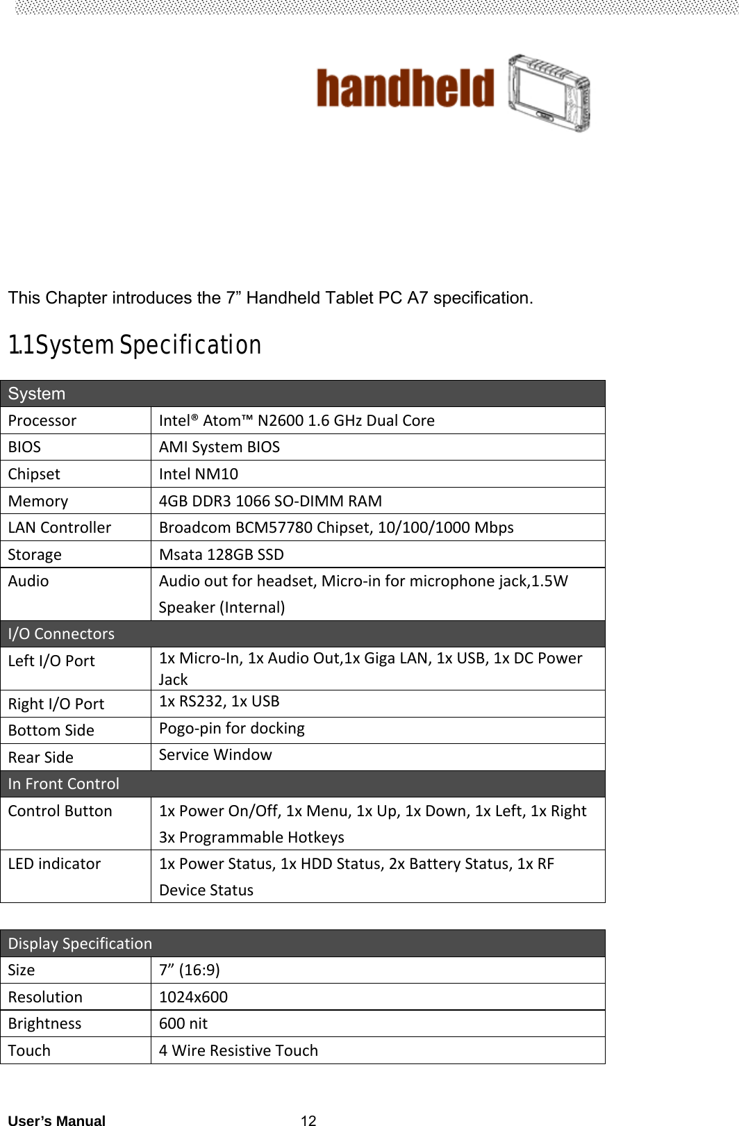                                        User’s Manual                                                   12     This Chapter introduces the 7” Handheld Tablet PC A7 specification.  1.1 System Specification  System ProcessorIntel®Atom™N26001.6GHzDualCoreBIOSAMISystemBIOSChipsetIntelNM10Memory4GBDDR31066SO‐DIMMRAMLANControllerBroadcomBCM57780Chipset,10/100/1000MbpsStorageMsata128GBSSDAudioAudiooutforheadset,Micro‐informicrophonejack,1.5WSpeaker(Internal)I/OConnectorsLeftI/OPort 1xMicro‐In,1xAudioOut,1xGigaLAN,1xUSB,1xDCPowerJackRightI/OPort1xRS232,1xUSBBottomSidePogo‐pinfordocking RearSideServiceWindowInFrontControlControlButton1xPowerOn/Off,1xMenu,1xUp,1xDown,1xLeft,1xRight3xProgrammableHotkeysLEDindicator1xPowerStatus,1xHDDStatus,2xBatteryStatus,1xRFDeviceStatusDisplaySpecificationSize 7”(16:9)Resolution1024x600Brightness600nitTouch4WireResistiveTouch