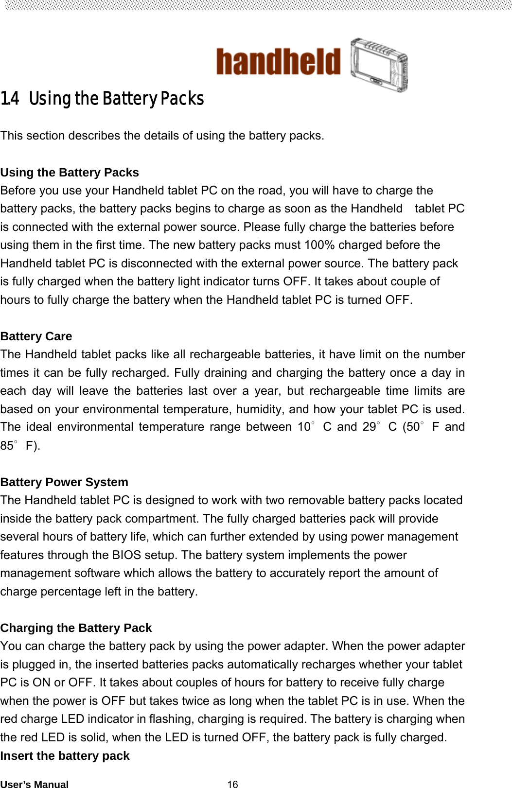                                        User’s Manual                                                   161.4   Using the Battery Packs  This section describes the details of using the battery packs.  Using the Battery Packs   Before you use your Handheld tablet PC on the road, you will have to charge the battery packs, the battery packs begins to charge as soon as the Handheld    tablet PC is connected with the external power source. Please fully charge the batteries before using them in the first time. The new battery packs must 100% charged before the Handheld tablet PC is disconnected with the external power source. The battery pack is fully charged when the battery light indicator turns OFF. It takes about couple of hours to fully charge the battery when the Handheld tablet PC is turned OFF.    Battery Care The Handheld tablet packs like all rechargeable batteries, it have limit on the number times it can be fully recharged. Fully draining and charging the battery once a day in each day will leave the batteries last over a year, but rechargeable time limits are based on your environmental temperature, humidity, and how your tablet PC is used. The ideal environmental temperature range between 10∘C and 29 C∘ (50 F and ∘85 F)∘.   Battery Power System The Handheld tablet PC is designed to work with two removable battery packs located inside the battery pack compartment. The fully charged batteries pack will provide several hours of battery life, which can further extended by using power management features through the BIOS setup. The battery system implements the power management software which allows the battery to accurately report the amount of charge percentage left in the battery.    Charging the Battery Pack   You can charge the battery pack by using the power adapter. When the power adapter is plugged in, the inserted batteries packs automatically recharges whether your tablet PC is ON or OFF. It takes about couples of hours for battery to receive fully charge when the power is OFF but takes twice as long when the tablet PC is in use. When the red charge LED indicator in flashing, charging is required. The battery is charging when the red LED is solid, when the LED is turned OFF, the battery pack is fully charged.     Insert the battery pack  