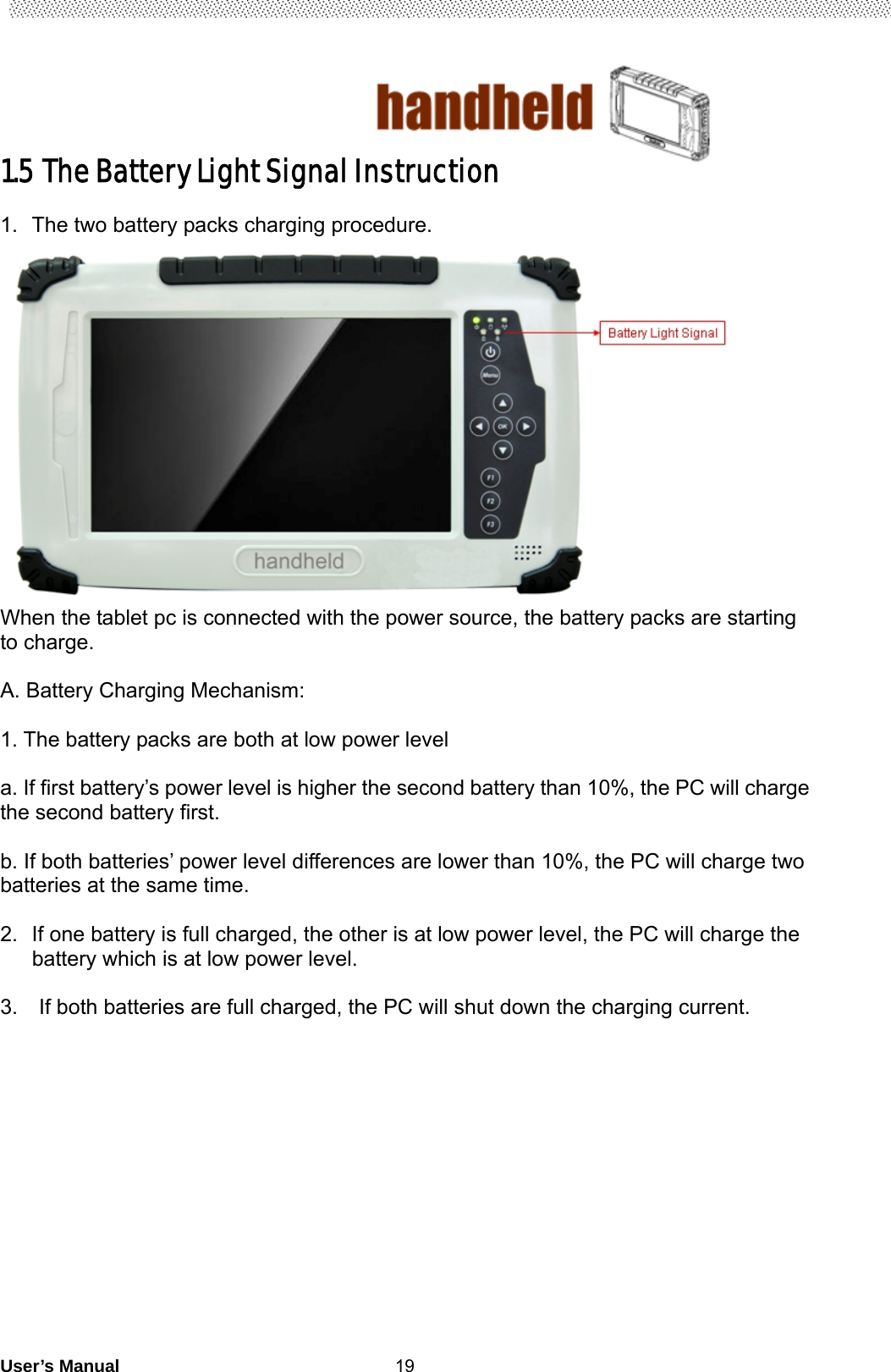                                        User’s Manual                                                   191.5 The Battery Light Signal Instruction    1.  The two battery packs charging procedure.  When the tablet pc is connected with the power source, the battery packs are starting to charge.    A. Battery Charging Mechanism:  1. The battery packs are both at low power level  a. If first battery’s power level is higher the second battery than 10%, the PC will charge the second battery first.    b. If both batteries’ power level differences are lower than 10%, the PC will charge two batteries at the same time.    2.  If one battery is full charged, the other is at low power level, the PC will charge the battery which is at low power level.       3.    If both batteries are full charged, the PC will shut down the charging current.                