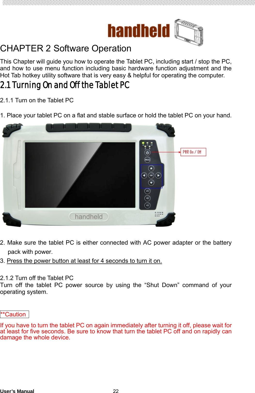                                        User’s Manual                                                   22CHAPTER 2 Software Operation This Chapter will guide you how to operate the Tablet PC, including start / stop the PC, and how to use menu function including basic hardware function adjustment and the Hot Tab hotkey utility software that is very easy &amp; helpful for operating the computer. 2.1 Turning On and Off the Tablet PC  2.1.1 Turn on the Tablet PC  1. Place your tablet PC on a flat and stable surface or hold the tablet PC on your hand.   2. Make sure the tablet PC is either connected with AC power adapter or the battery pack with power. 3. Press the power button at least for 4 seconds to turn it on.  2.1.2 Turn off the Tablet PC Turn off the tablet PC power source by using the “Shut Down” command of your operating system.  **Caution  If you have to turn the tablet PC on again immediately after turning it off, please wait for at least for five seconds. Be sure to know that turn the tablet PC off and on rapidly can damage the whole device.  