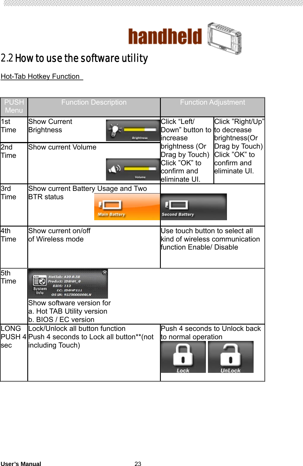                                        User’s Manual                                                   232.2 How to use the software utility  Hot-Tab Hotkey Function     PUSH Menu Function Description  Function Adjustment 1st Time  Show Current Brightness   Click “Left/ Down” button to increase brightness (Or Drag by Touch)   Click ”OK” to confirm and eliminate UI. Click ”Right/Up” to decrease brightness(Or Drag by Touch) Click ”OK” to confirm and eliminate UI. 2nd Time  Show current Volume   3rd Time  Show current Battery Usage and Two BTR status        4th Time Show current on/off   of Wireless mode      Use touch button to select all kind of wireless communication function Enable/ Disable  5th Time  Show software version for                        a. Hot TAB Utility version b. BIOS / EC version LONG PUSH 4 sec  Lock/Unlock all button function Push 4 seconds to Lock all button**(not including Touch)    Push 4 seconds to Unlock back to normal operation              90 % 50 % 