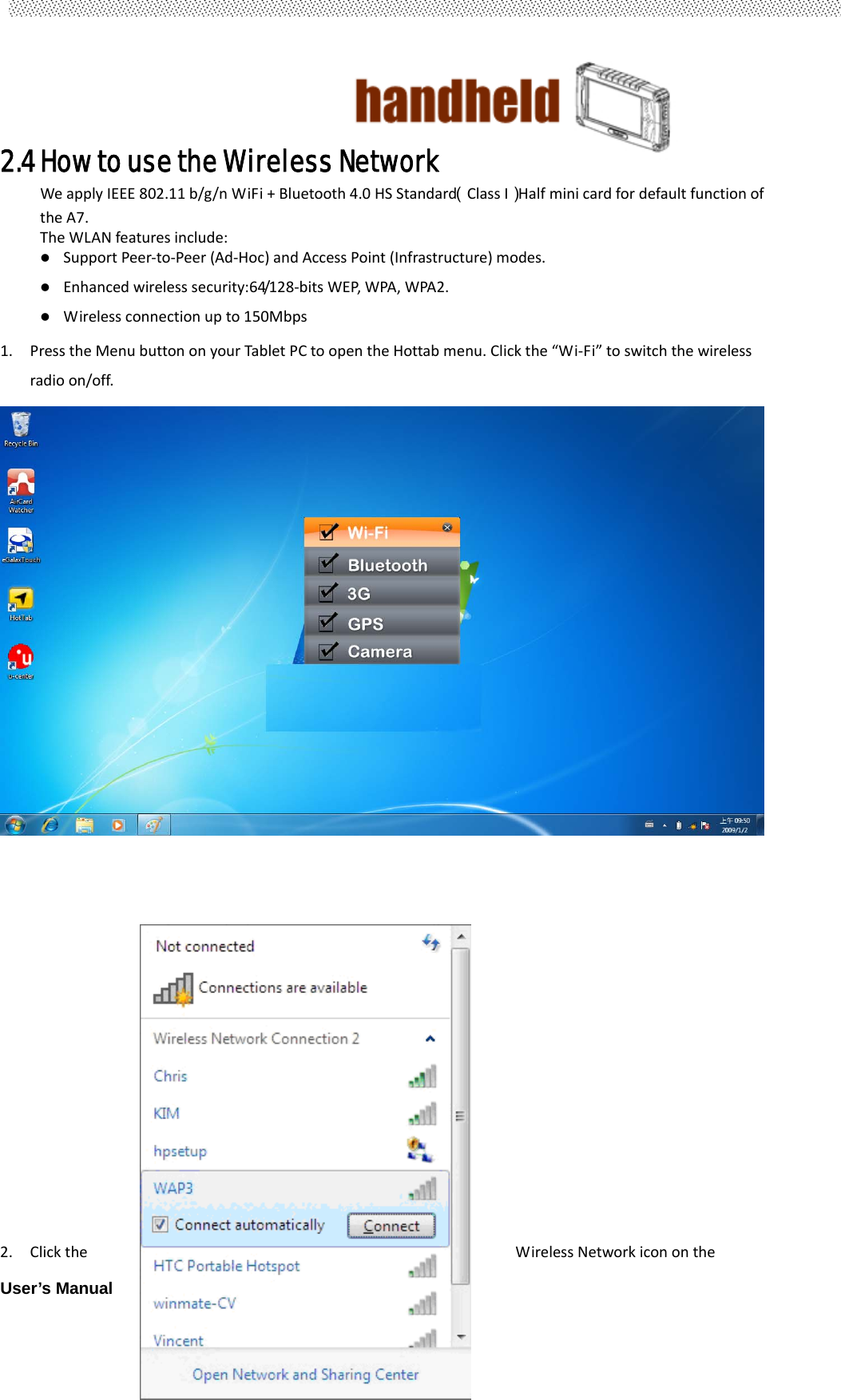                                        User’s Manual                                                   272.4 How to use the Wireless Network   WeapplyIEEE802.11b/g/nWiFi+Bluetooth4.0HSStandard（ClassI）HalfminicardfordefaultfunctionoftheA7.TheWLANfeaturesinclude:SupportPeer‐to‐Peer(Ad‐Hoc)andAccessPoint(Infrastructure)modes. Enhancedwirelesssecurity:64/128‐bitsWEP,WPA,WPA2. Wirelessconnectionupto150Mbps1. PresstheMenubuttononyourTabletPCtoopentheHottabmenu.Clickthe“Wi‐Fi”toswitchthewirelessradioon/off.2. ClicktheWirelessNetworkicononthe