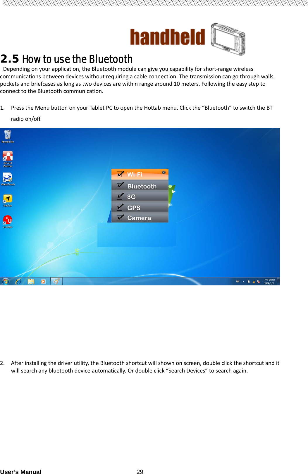                                        User’s Manual                                                   292.5 How to use the Bluetooth   Dependingonyourapplication,theBluetoothmodulecangiveyoucapabilityforshort‐rangewirelesscommunicationsbetweendeviceswithoutrequiringacableconnection.Thetransmissioncangothroughwalls,pocketsandbriefcasesaslongastwodevicesarewithinrangearound10meters.FollowingtheeasysteptoconnecttotheBluetoothcommunication. 1. PresstheMenubuttononyourTabletPCtoopentheHottabmenu.Clickthe“Bluetooth”toswitchtheBTradioon/off.           2. Afterinstallingthedriverutility,theBluetoothshortcutwillshownonscreen,doubleclicktheshortcutanditwillsearchanybluetoothdeviceautomatically.Ordoubleclick“SearchDevices”tosearchagain.                    