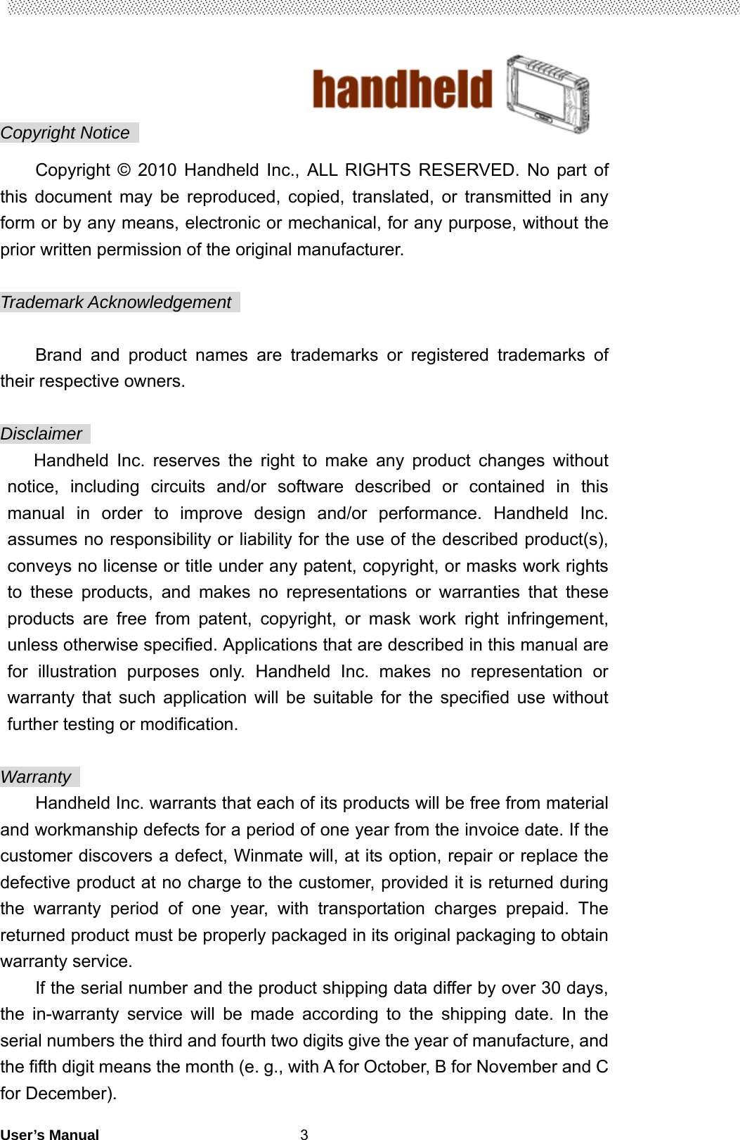                                        User’s Manual                                                   3Copyright Notice   Copyright © 2010 Handheld Inc., ALL RIGHTS RESERVED. No part of this document may be reproduced, copied, translated, or transmitted in any form or by any means, electronic or mechanical, for any purpose, without the prior written permission of the original manufacturer.  Trademark Acknowledgement    Brand and product names are trademarks or registered trademarks of their respective owners.  Disclaimer  Handheld Inc. reserves the right to make any product changes without notice, including circuits and/or software described or contained in this manual in order to improve design and/or performance. Handheld Inc. assumes no responsibility or liability for the use of the described product(s), conveys no license or title under any patent, copyright, or masks work rights to these products, and makes no representations or warranties that these products are free from patent, copyright, or mask work right infringement, unless otherwise specified. Applications that are described in this manual are for illustration purposes only. Handheld Inc. makes no representation or warranty that such application will be suitable for the specified use without further testing or modification.  Warranty  Handheld Inc. warrants that each of its products will be free from material and workmanship defects for a period of one year from the invoice date. If the customer discovers a defect, Winmate will, at its option, repair or replace the defective product at no charge to the customer, provided it is returned during the warranty period of one year, with transportation charges prepaid. The returned product must be properly packaged in its original packaging to obtain warranty service. If the serial number and the product shipping data differ by over 30 days, the in-warranty service will be made according to the shipping date. In the serial numbers the third and fourth two digits give the year of manufacture, and the fifth digit means the month (e. g., with A for October, B for November and C for December). 