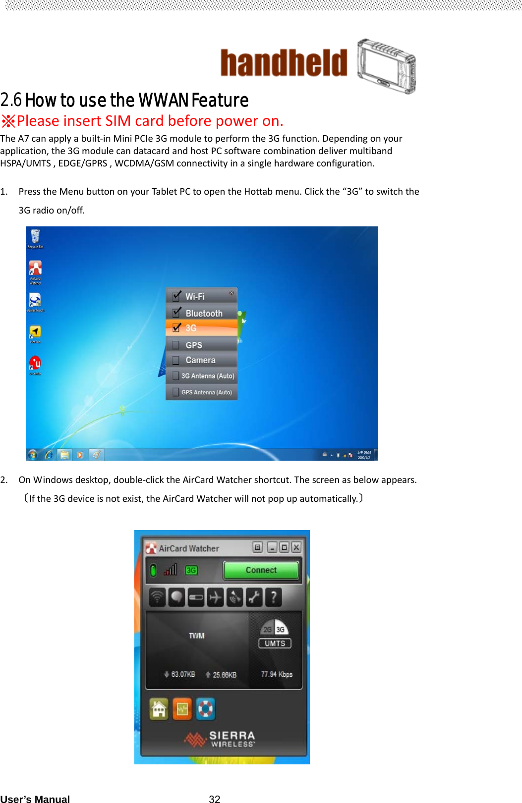                                        User’s Manual                                                   322.6 How to use the WWAN Feature   ※PleaseinsertSIMcardbeforepoweron.TheA7canapplyabuilt‐inMiniPCIe3Gmoduletoperformthe3Gfunction.Dependingonyourapplication,the3GmodulecandatacardandhostPCsoftwarecombinationdelivermultibandHSPA/UMTS,EDGE/GPRS,WCDMA/GSMconnectivityinasinglehardwareconfiguration. 1. PresstheMenubuttononyourTabletPCtoopentheHottabmenu.Clickthe“3G”toswitchthe3Gradioon/off.                    2. OnWindowsdesktop,double‐clicktheAirCardWatchershortcut.Thescreenasbelowappears.〔Ifthe3Gdeviceisnotexist,theAirCardWatcherwillnotpopupautomatically.〕                     
