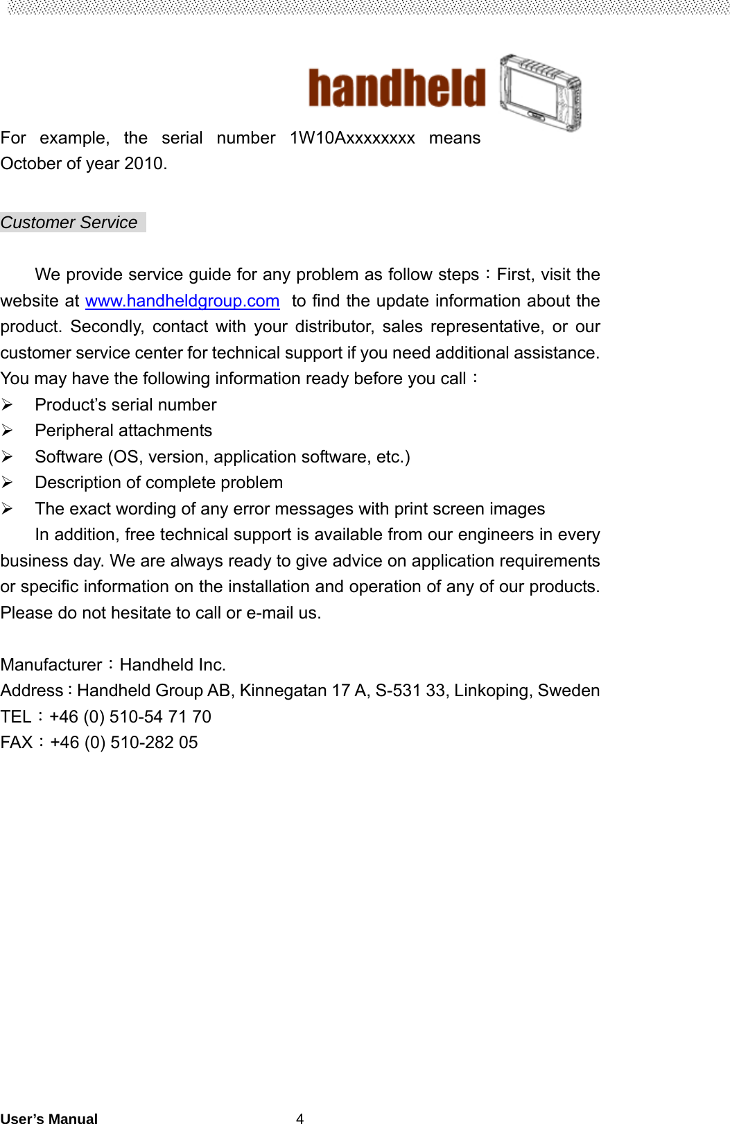                                        User’s Manual                                                   4For example, the serial number 1W10Axxxxxxxx means October of year 2010.  Customer Service    We provide service guide for any problem as follow steps：First, visit the website at www.handheldgroup.com  to find the update information about the product. Secondly, contact with your distributor, sales representative, or our customer service center for technical support if you need additional assistance. You may have the following information ready before you call：   Product’s serial number  Peripheral attachments   Software (OS, version, application software, etc.)   Description of complete problem     The exact wording of any error messages with print screen images In addition, free technical support is available from our engineers in every business day. We are always ready to give advice on application requirements or specific information on the installation and operation of any of our products. Please do not hesitate to call or e-mail us.  Manufacturer：Handheld Inc.   Address：Handheld Group AB, Kinnegatan 17 A, S-531 33, Linkoping, Sweden         TEL：+46 (0) 510-54 71 70 FAX：+46 (0) 510-282 05   