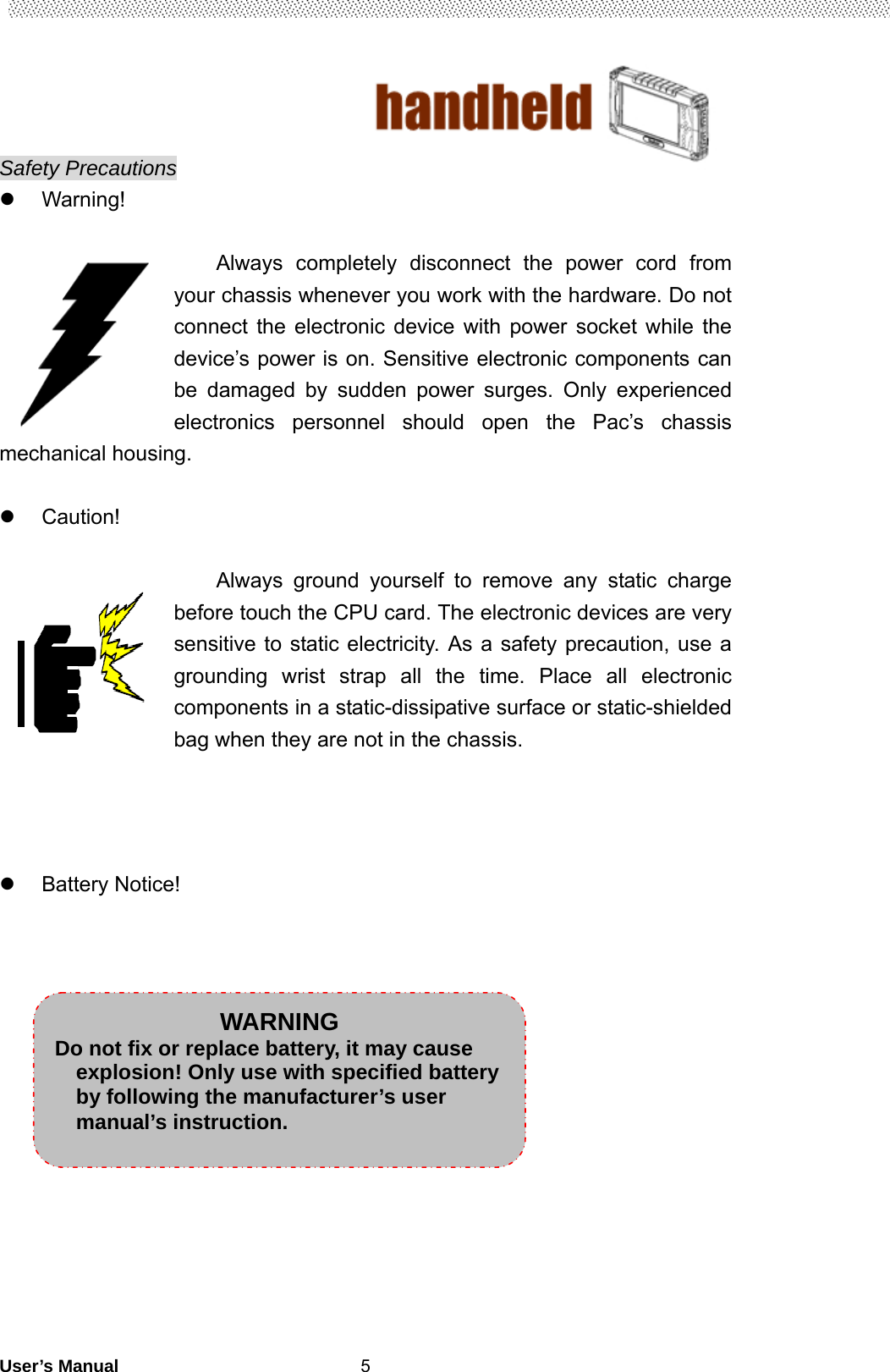                                        User’s Manual                                                   5Safety Precautions  Warning!  Always completely disconnect the power cord from your chassis whenever you work with the hardware. Do not connect the electronic device with power socket while the device’s power is on. Sensitive electronic components can be damaged by sudden power surges. Only experienced electronics personnel should open the Pac’s chassis mechanical housing.   Caution!  Always ground yourself to remove any static charge before touch the CPU card. The electronic devices are very sensitive to static electricity. As a safety precaution, use a grounding wrist strap all the time. Place all electronic components in a static-dissipative surface or static-shielded bag when they are not in the chassis.      Battery Notice!                    WARNING Do not fix or replace battery, it may cause explosion! Only use with specified battery by following the manufacturer’s user manual’s instruction. 