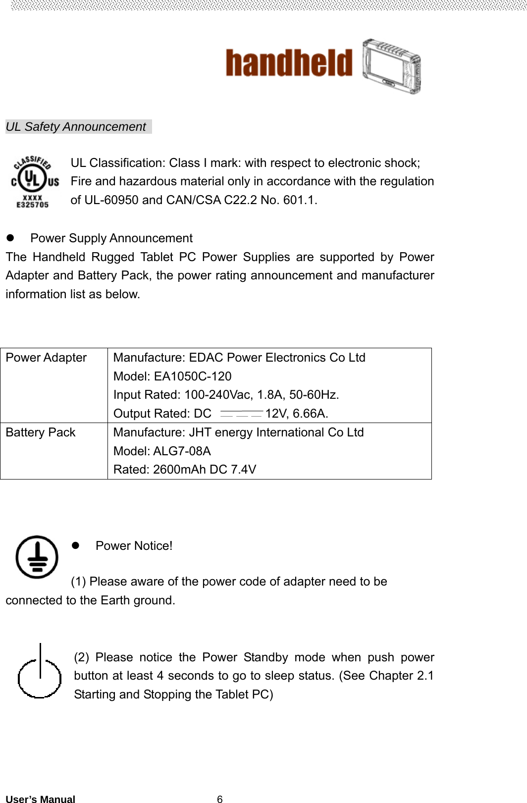                                        User’s Manual                                                   6  UL Safety Announcement    UL Classification: Class I mark: with respect to electronic shock; Fire and hazardous material only in accordance with the regulation of UL-60950 and CAN/CSA C22.2 No. 601.1.   Power Supply Announcement The Handheld Rugged Tablet PC Power Supplies are supported by Power Adapter and Battery Pack, the power rating announcement and manufacturer information list as below.       Power Notice!   (1) Please aware of the power code of adapter need to be connected to the Earth ground.   (2) Please notice the Power Standby mode when push power button at least 4 seconds to go to sleep status. (See Chapter 2.1 Starting and Stopping the Tablet PC)      Power Adapter  Manufacture: EDAC Power Electronics Co Ltd Model: EA1050C-120 Input Rated: 100-240Vac, 1.8A, 50-60Hz. Output Rated: DC  12V, 6.66A. Battery Pack  Manufacture: JHT energy International Co Ltd Model: ALG7-08A Rated: 2600mAh DC 7.4V 