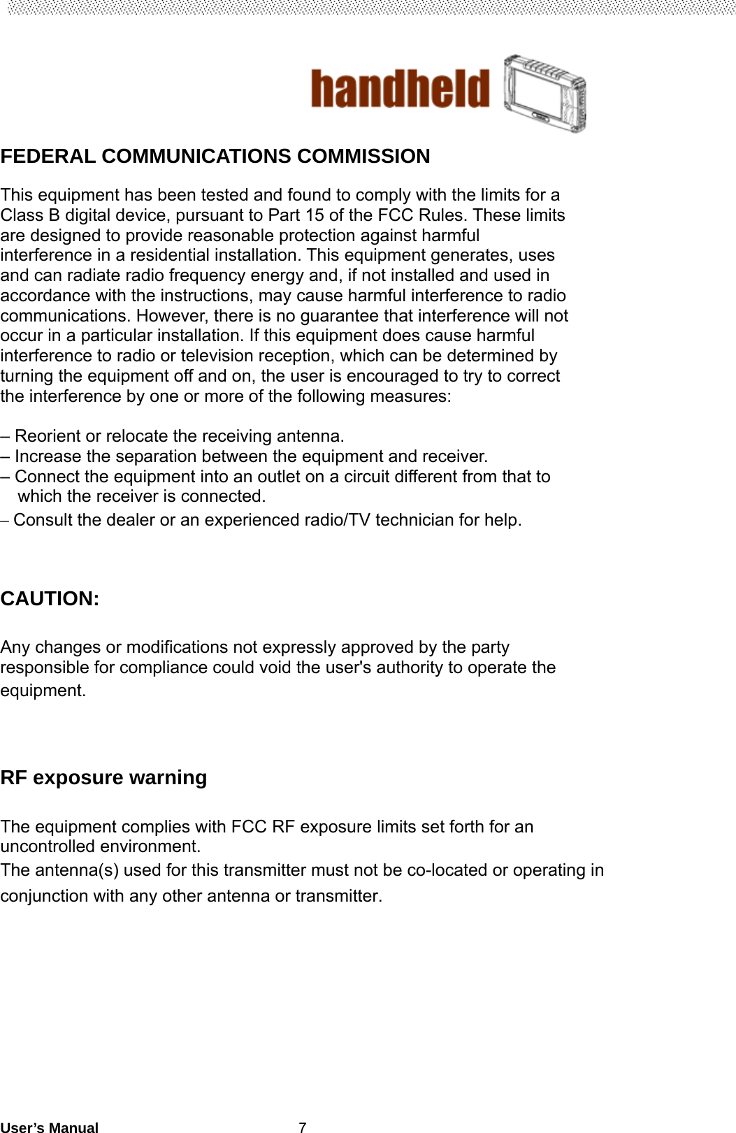                                        User’s Manual                                                   7 FEDERAL COMMUNICATIONS COMMISSION  This equipment has been tested and found to comply with the limits for a Class B digital device, pursuant to Part 15 of the FCC Rules. These limits are designed to provide reasonable protection against harmful interference in a residential installation. This equipment generates, uses and can radiate radio frequency energy and, if not installed and used in accordance with the instructions, may cause harmful interference to radio communications. However, there is no guarantee that interference will not occur in a particular installation. If this equipment does cause harmful interference to radio or television reception, which can be determined by turning the equipment off and on, the user is encouraged to try to correct the interference by one or more of the following measures:  – Reorient or relocate the receiving antenna. – Increase the separation between the equipment and receiver. – Connect the equipment into an outlet on a circuit different from that to     which the receiver is connected. – Consult the dealer or an experienced radio/TV technician for help.   CAUTION:  Any changes or modifications not expressly approved by the party responsible for compliance could void the user&apos;s authority to operate the equipment.    RF exposure warning  The equipment complies with FCC RF exposure limits set forth for an uncontrolled environment.   The antenna(s) used for this transmitter must not be co-located or operating in conjunction with any other antenna or transmitter.           