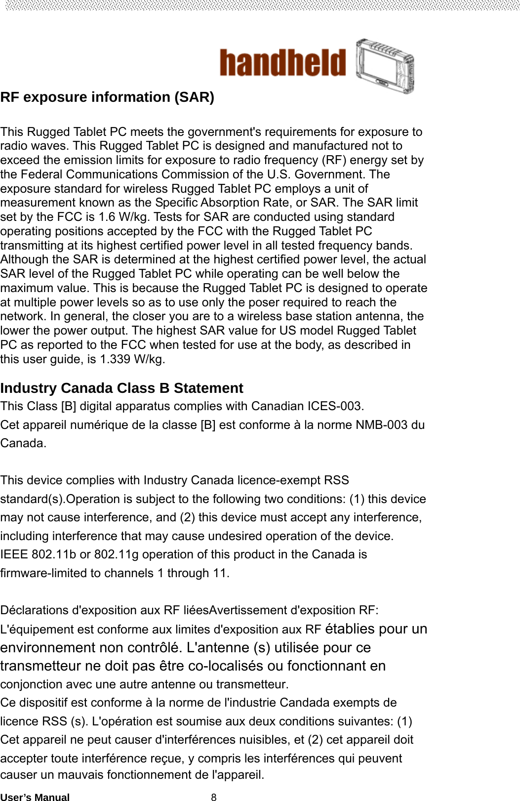                                        User’s Manual                                                   8RF exposure information (SAR)  This Rugged Tablet PC meets the government&apos;s requirements for exposure to radio waves. This Rugged Tablet PC is designed and manufactured not to exceed the emission limits for exposure to radio frequency (RF) energy set by the Federal Communications Commission of the U.S. Government. The exposure standard for wireless Rugged Tablet PC employs a unit of measurement known as the Specific Absorption Rate, or SAR. The SAR limit set by the FCC is 1.6 W/kg. Tests for SAR are conducted using standard operating positions accepted by the FCC with the Rugged Tablet PC transmitting at its highest certified power level in all tested frequency bands. Although the SAR is determined at the highest certified power level, the actual SAR level of the Rugged Tablet PC while operating can be well below the maximum value. This is because the Rugged Tablet PC is designed to operate at multiple power levels so as to use only the poser required to reach the network. In general, the closer you are to a wireless base station antenna, the lower the power output. The highest SAR value for US model Rugged Tablet PC as reported to the FCC when tested for use at the body, as described in this user guide, is 1.339 W/kg.  Industry Canada Class B Statement This Class [B] digital apparatus complies with Canadian ICES-003. Cet appareil numérique de la classe [B] est conforme à la norme NMB-003 du Canada.  This device complies with Industry Canada licence-exempt RSS standard(s).Operation is subject to the following two conditions: (1) this device may not cause interference, and (2) this device must accept any interference, including interference that may cause undesired operation of the device. IEEE 802.11b or 802.11g operation of this product in the Canada is firmware-limited to channels 1 through 11.  Déclarations d&apos;exposition aux RF liéesAvertissement d&apos;exposition RF: L&apos;équipement est conforme aux limites d&apos;exposition aux RF établies pour un environnement non contrôlé. L&apos;antenne (s) utilisée pour ce transmetteur ne doit pas être co-localisés ou fonctionnant en conjonction avec une autre antenne ou transmetteur. Ce dispositif est conforme à la norme de l&apos;industrie Candada exempts de licence RSS (s). L&apos;opération est soumise aux deux conditions suivantes: (1) Cet appareil ne peut causer d&apos;interférences nuisibles, et (2) cet appareil doit accepter toute interférence reçue, y compris les interférences qui peuvent causer un mauvais fonctionnement de l&apos;appareil. 