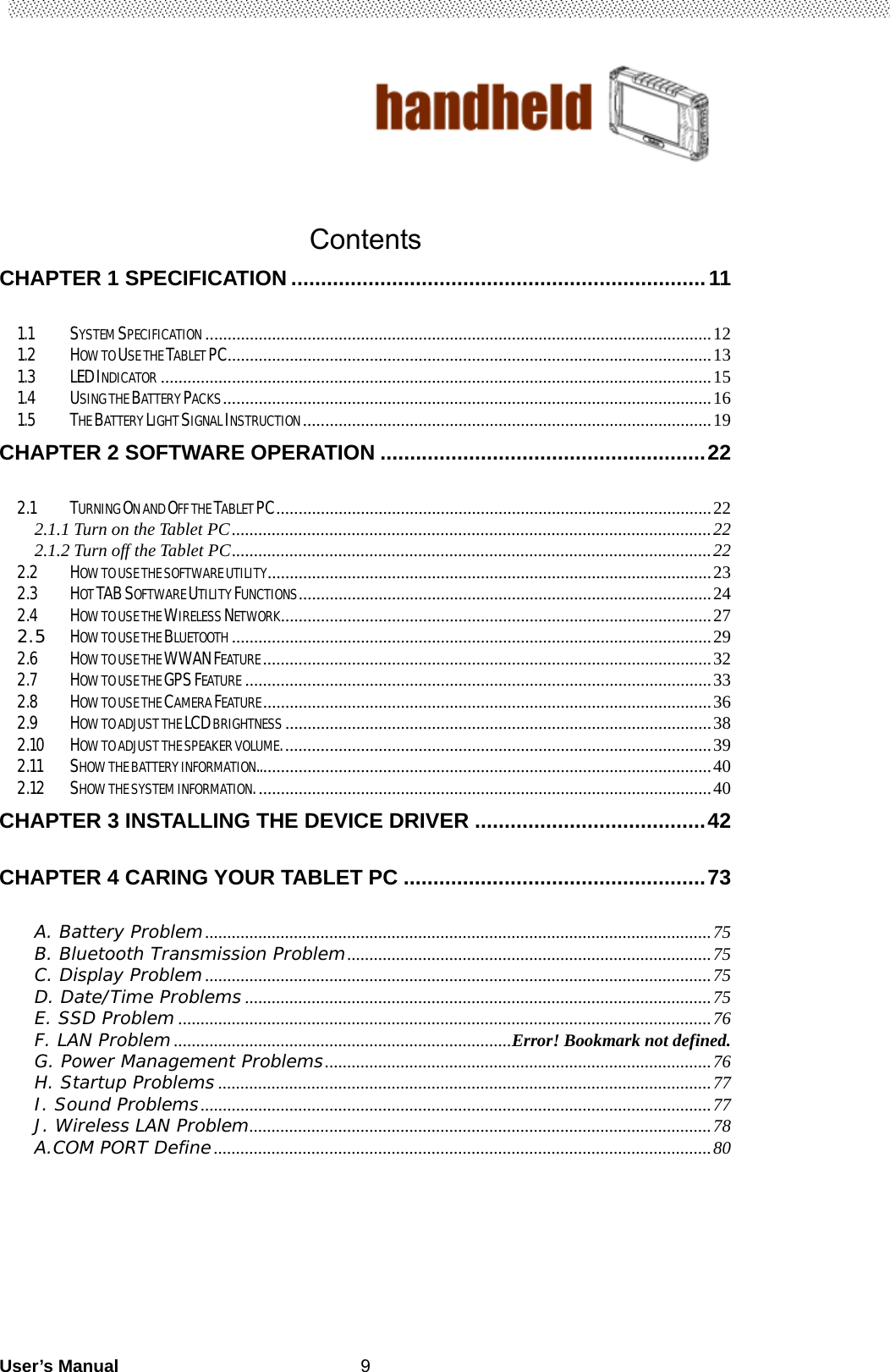                                        User’s Manual                                                   9   Contents CHAPTER 1 SPECIFICATION ...................................................................... 111.1SYSTEM SPECIFICATION .................................................................................................................. 121.2HOW TO USE THE TABLET PC ............................................................................................................. 131.3LED INDICATOR ............................................................................................................................ 151.4USING THE BATTERY PACKS .............................................................................................................. 161.5THE BATTERY LIGHT SIGNAL INSTRUCTION ............................................................................................ 19CHAPTER 2 SOFTWARE OPERATION ....................................................... 222.1TURNING ON AND OFF THE TABLET PC .................................................................................................. 222.1.1 Turn on the Tablet PC ............................................................................................................ 222.1.2 Turn off the Tablet PC ............................................................................................................ 222.2HOW TO USE THE SOFTWARE UTILITY .................................................................................................... 232.3HOT TAB SOFTWARE UTILITY FUNCTIONS .............................................................................................  242.4HOW TO USE THE WIRELESS NETWORK ................................................................................................. 272.5HOW TO USE THE BLUETOOTH ............................................................................................................ 292.6HOW TO USE THE WWAN FEATURE ..................................................................................................... 322.7HOW TO USE THE GPS FEATURE ......................................................................................................... 332.8HOW TO USE THE CAMERA FEATURE ..................................................................................................... 362.9HOW TO ADJUST THE LCD BRIGHTNESS ................................................................................................ 382.10HOW TO ADJUST THE SPEAKER VOLUME. ................................................................................................ 392.11SHOW THE BATTERY INFORMATION.. ..................................................................................................... 402.12SHOW THE SYSTEM INFORMATION. ...................................................................................................... 40CHAPTER 3 INSTALLING THE DEVICE DRIVER ....................................... 42CHAPTER 4 CARING YOUR TABLET PC ................................................... 73A. Battery Problem .................................................................................................................. 75B. Bluetooth Transmission Problem .................................................................................. 75C. Display Problem .................................................................................................................. 75D. Date/Time Problems ......................................................................................................... 75E. SSD Problem ........................................................................................................................ 76F. LAN Problem ............................................................................ Error! Bookmark not defined.G. Power Management Problems ....................................................................................... 76H. Startup Problems ............................................................................................................... 77I. Sound Problems ................................................................................................................... 77J. Wireless LAN Problem ........................................................................................................  78A.COM PORT Define ................................................................................................................ 80     