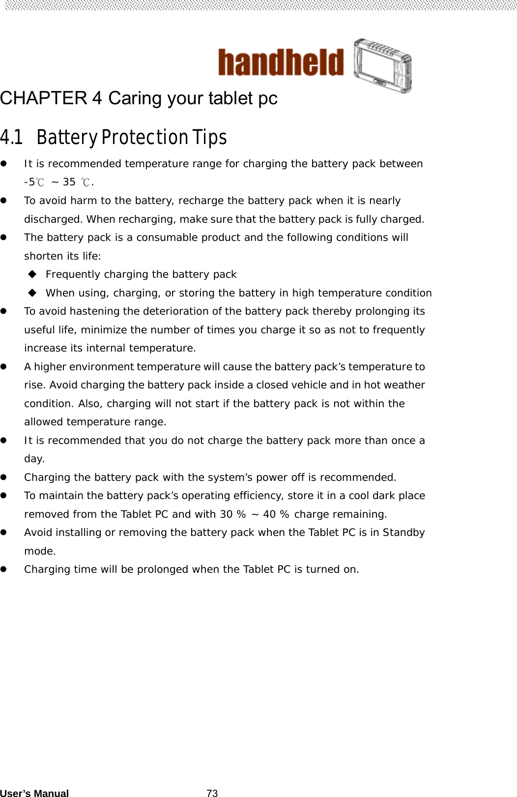                                        User’s Manual                                                   73CHAPTER 4 Caring your tablet pc 4.1 Battery Protection Tips  It is recommended temperature range for charging the battery pack between -5℃ ~ 35 ℃.  To avoid harm to the battery, recharge the battery pack when it is nearly discharged. When recharging, make sure that the battery pack is fully charged.  The battery pack is a consumable product and the following conditions will shorten its life:  Frequently charging the battery pack   When using, charging, or storing the battery in high temperature condition  To avoid hastening the deterioration of the battery pack thereby prolonging its useful life, minimize the number of times you charge it so as not to frequently increase its internal temperature.  A higher environment temperature will cause the battery pack’s temperature to rise. Avoid charging the battery pack inside a closed vehicle and in hot weather condition. Also, charging will not start if the battery pack is not within the allowed temperature range.  It is recommended that you do not charge the battery pack more than once a day.  Charging the battery pack with the system’s power off is recommended.  To maintain the battery pack’s operating efficiency, store it in a cool dark place removed from the Tablet PC and with 30 % ~ 40 % charge remaining.  Avoid installing or removing the battery pack when the Tablet PC is in Standby mode.   Charging time will be prolonged when the Tablet PC is turned on.  