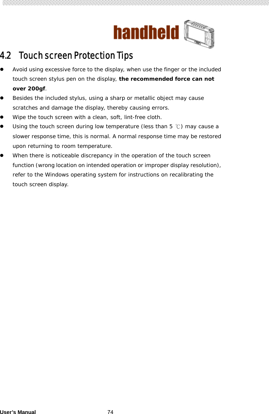                                        User’s Manual                                                   744.2 Touch screen Protection Tips  Avoid using excessive force to the display, when use the finger or the included touch screen stylus pen on the display, the recommended force can not over 200gf.  Besides the included stylus, using a sharp or metallic object may cause scratches and damage the display, thereby causing errors.  Wipe the touch screen with a clean, soft, lint-free cloth.  Using the touch screen during low temperature (less than 5 ℃) may cause a slower response time, this is normal. A normal response time may be restored upon returning to room temperature.  When there is noticeable discrepancy in the operation of the touch screen function (wrong location on intended operation or improper display resolution), refer to the Windows operating system for instructions on recalibrating the touch screen display. 