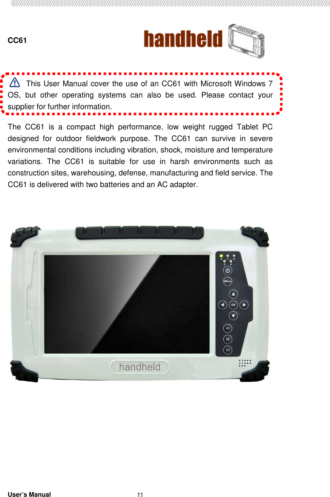  CC61                                       User’s Manual                                                   11  This User Manual cover the use of an CC61 with Microsoft Windows 7 OS,  but  other  operating  systems  can  also  be  used.  Please  contact  your supplier for further information.  The  CC61  is  a  compact  high  performance,  low  weight  rugged  Tablet  PC designed  for  outdoor  fieldwork  purpose.  The  CC61  can  survive  in  severe environmental conditions including vibration, shock, moisture and temperature variations.  The  CC61  is  suitable  for  use  in  harsh  environments  such  as construction sites, warehousing, defense, manufacturing and field service. The CC61 is delivered with two batteries and an AC adapter.               
