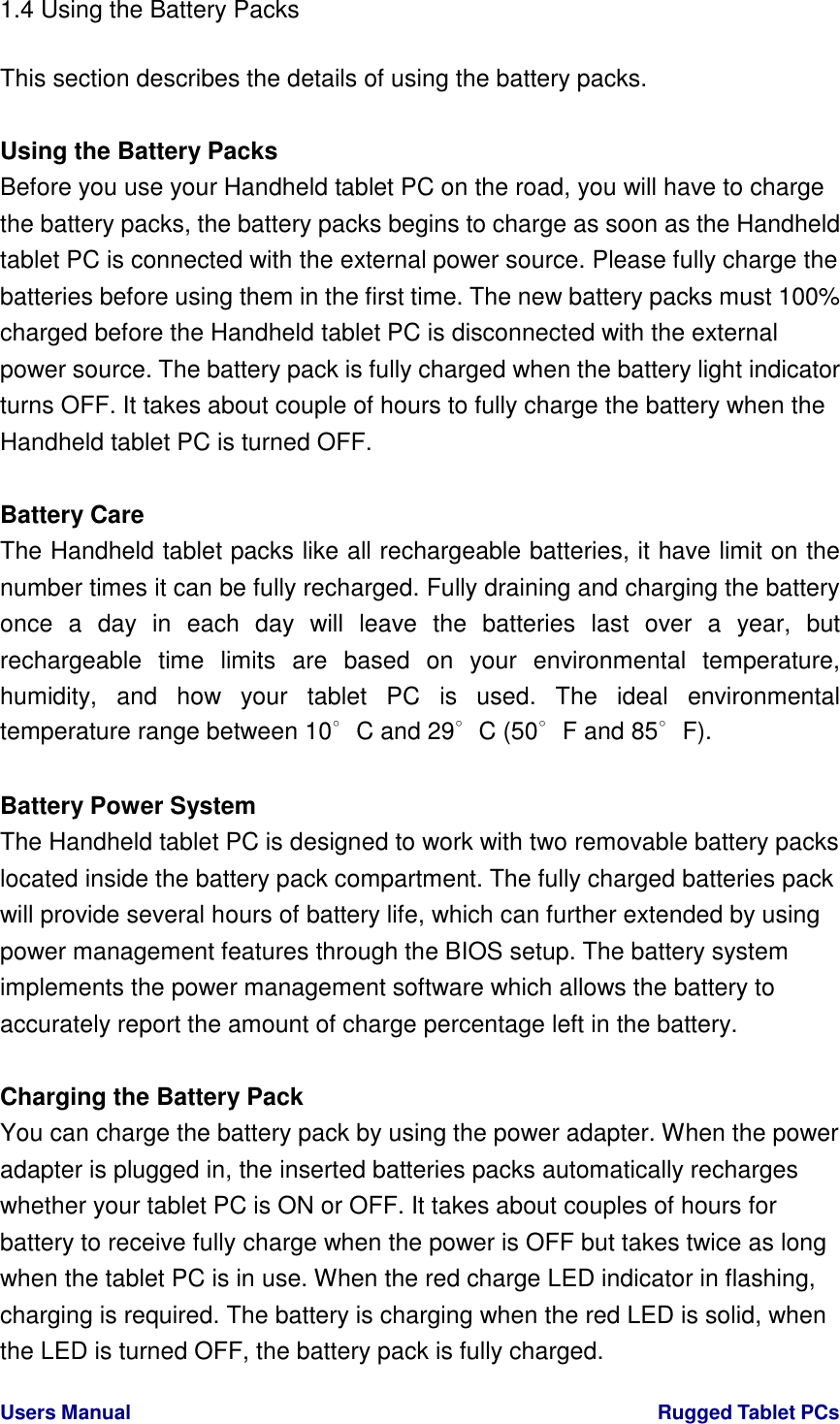 Users Manual                                                                                                        Rugged Tablet PCs  1.4 Using the Battery Packs  This section describes the details of using the battery packs.  Using the Battery Packs   Before you use your Handheld tablet PC on the road, you will have to charge the battery packs, the battery packs begins to charge as soon as the Handheld   tablet PC is connected with the external power source. Please fully charge the batteries before using them in the first time. The new battery packs must 100% charged before the Handheld tablet PC is disconnected with the external power source. The battery pack is fully charged when the battery light indicator turns OFF. It takes about couple of hours to fully charge the battery when the Handheld tablet PC is turned OFF.    Battery Care The Handheld tablet packs like all rechargeable batteries, it have limit on the number times it can be fully recharged. Fully draining and charging the battery once  a  day  in  each  day  will  leave  the  batteries  last  over  a  year,  but rechargeable  time  limits  are  based  on  your  environmental  temperature, humidity,  and  how  your  tablet  PC  is  used.  The  ideal  environmental temperature range between 10∘C and 29 C∘ (50 F and 85 F)∘ ∘ .    Battery Power System The Handheld tablet PC is designed to work with two removable battery packs located inside the battery pack compartment. The fully charged batteries pack will provide several hours of battery life, which can further extended by using power management features through the BIOS setup. The battery system implements the power management software which allows the battery to accurately report the amount of charge percentage left in the battery.    Charging the Battery Pack   You can charge the battery pack by using the power adapter. When the power adapter is plugged in, the inserted batteries packs automatically recharges whether your tablet PC is ON or OFF. It takes about couples of hours for battery to receive fully charge when the power is OFF but takes twice as long when the tablet PC is in use. When the red charge LED indicator in flashing, charging is required. The battery is charging when the red LED is solid, when the LED is turned OFF, the battery pack is fully charged.     
