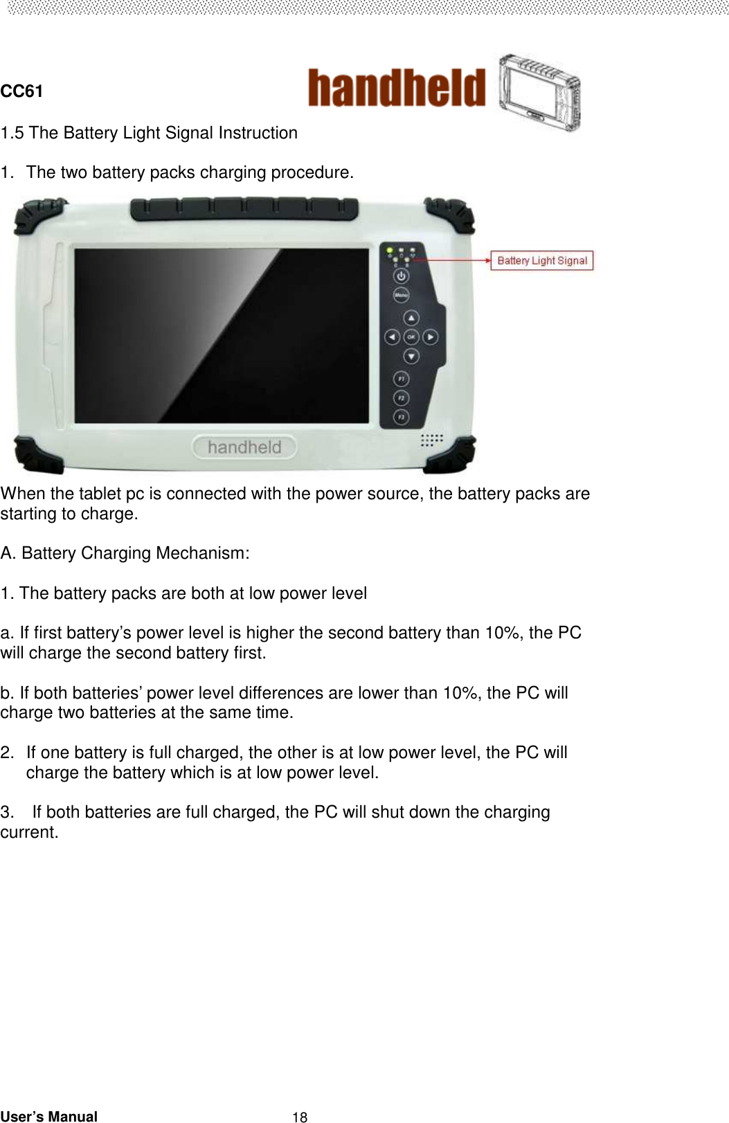  CC61                                       User’s Manual                                                   181.5 The Battery Light Signal Instruction    1.  The two battery packs charging procedure.  When the tablet pc is connected with the power source, the battery packs are starting to charge.    A. Battery Charging Mechanism:  1. The battery packs are both at low power level  a. If first battery’s power level is higher the second battery than 10%, the PC will charge the second battery first.    b. If both batteries’ power level differences are lower than 10%, the PC will charge two batteries at the same time.    2.  If one battery is full charged, the other is at low power level, the PC will charge the battery which is at low power level.        3.    If both batteries are full charged, the PC will shut down the charging current.                