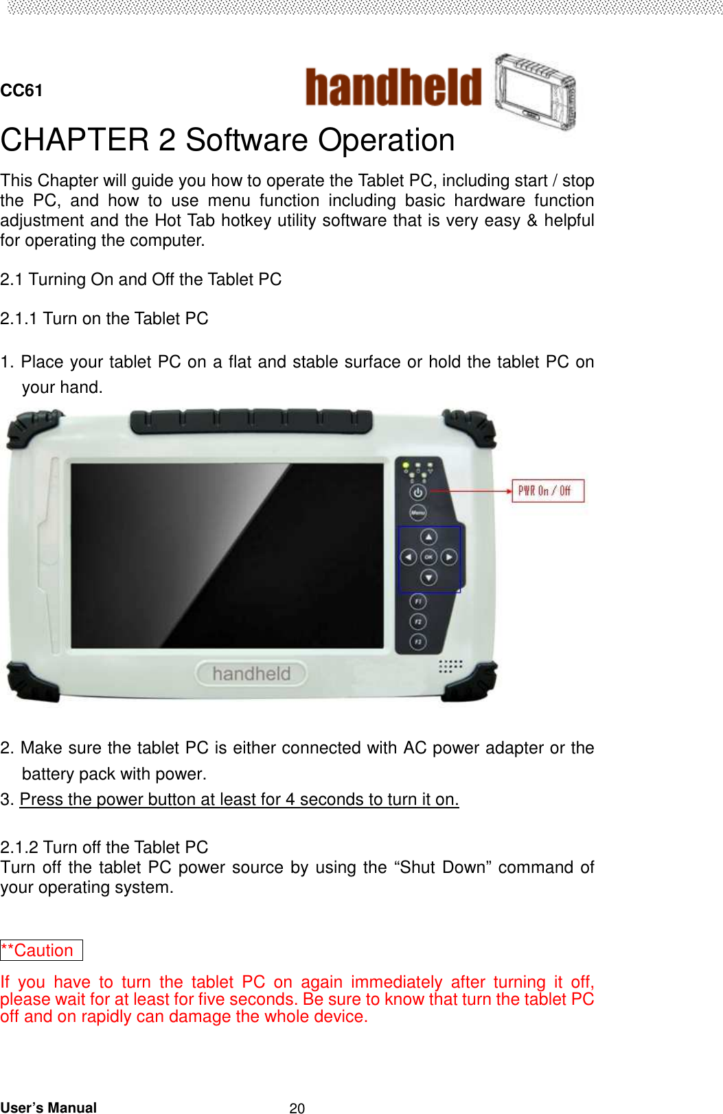  CC61                                       User’s Manual                                                   20CHAPTER 2 Software Operation This Chapter will guide you how to operate the Tablet PC, including start / stop the  PC,  and  how  to  use  menu  function  including  basic  hardware  function adjustment and the Hot Tab hotkey utility software that is very easy &amp; helpful for operating the computer.  2.1 Turning On and Off the Tablet PC  2.1.1 Turn on the Tablet PC  1. Place your tablet PC on a flat and stable surface or hold the tablet PC on your hand.   2. Make sure the tablet PC is either connected with AC power adapter or the battery pack with power. 3. Press the power button at least for 4 seconds to turn it on.  2.1.2 Turn off the Tablet PC Turn off the tablet PC power source by using the “Shut Down” command of your operating system.  **Caution   If  you  have  to  turn  the  tablet  PC  on  again  immediately  after  turning  it  off, please wait for at least for five seconds. Be sure to know that turn the tablet PC off and on rapidly can damage the whole device.  