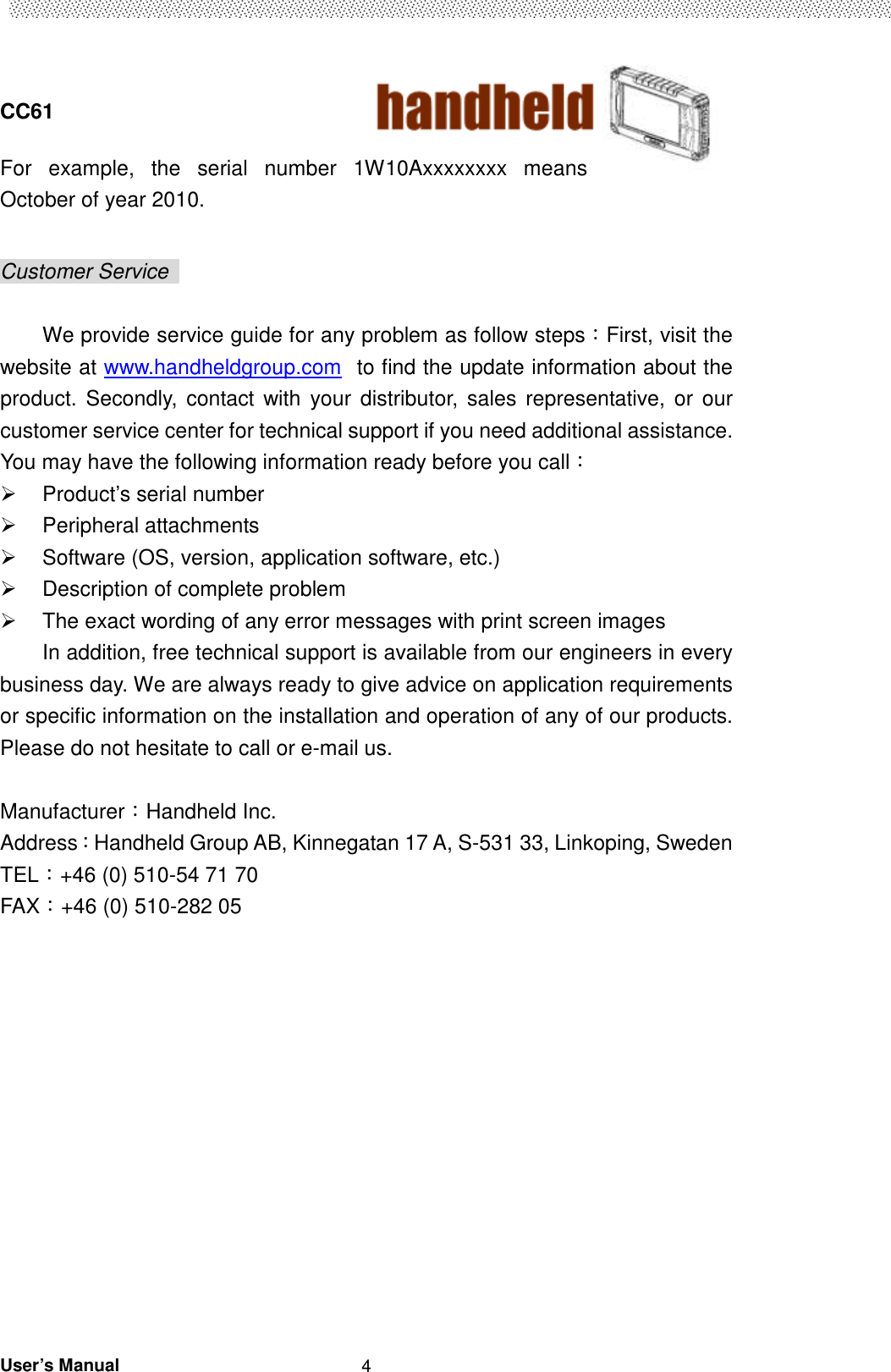  CC61                                       User’s Manual                                                   4 For  example,  the  serial  number  1W10Axxxxxxxx  means October of year 2010.  Customer Service    We provide service guide for any problem as follow steps：First, visit the website at www.handheldgroup.com  to find the update information about the product.  Secondly, contact  with  your  distributor,  sales  representative, or  our customer service center for technical support if you need additional assistance. You may have the following information ready before you call：   Product’s serial number   Peripheral attachments   Software (OS, version, application software, etc.)   Description of complete problem     The exact wording of any error messages with print screen images In addition, free technical support is available from our engineers in every business day. We are always ready to give advice on application requirements or specific information on the installation and operation of any of our products. Please do not hesitate to call or e-mail us.  Manufacturer：Handheld Inc.   Address：Handheld Group AB, Kinnegatan 17 A, S-531 33, Linkoping, Sweden         TEL：+46 (0) 510-54 71 70 FAX：+46 (0) 510-282 05   