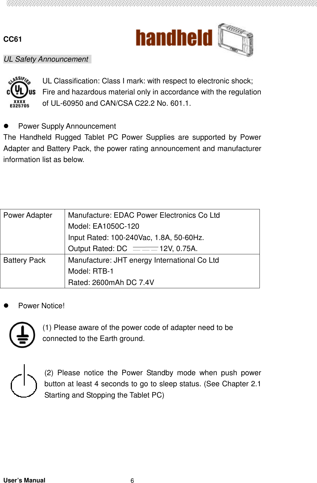  CC61                                       User’s Manual                                                   6 UL Safety Announcement    UL Classification: Class I mark: with respect to electronic shock; Fire and hazardous material only in accordance with the regulation of UL-60950 and CAN/CSA C22.2 No. 601.1.    Power Supply Announcement The  Handheld  Rugged  Tablet  PC  Power  Supplies  are  supported  by  Power Adapter and Battery Pack, the power rating announcement and manufacturer information list as below.        Power Notice!    (1) Please aware of the power code of adapter need to be connected to the Earth ground.   (2)  Please  notice  the  Power  Standby  mode  when  push  power button at least 4 seconds to go to sleep status. (See Chapter 2.1 Starting and Stopping the Tablet PC)       Power Adapter  Manufacture: EDAC Power Electronics Co Ltd Model: EA1050C-120 Input Rated: 100-240Vac, 1.8A, 50-60Hz. Output Rated: DC  12V, 0.75A. Battery Pack  Manufacture: JHT energy International Co Ltd Model: RTB-1 Rated: 2600mAh DC 7.4V 