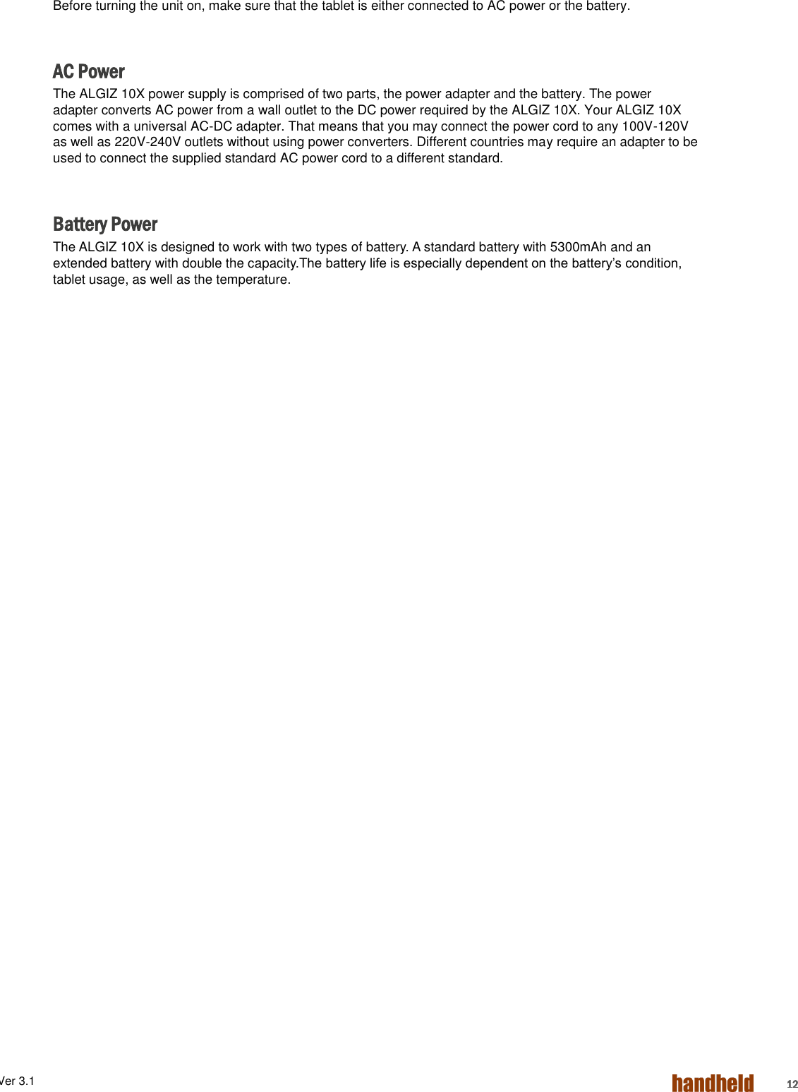 ALGIZ 1ALVer 3.1  12 Before turning the unit on, make sure that the tablet is either connected to AC power or the battery.  AC Power The ALGIZ 10X power supply is comprised of two parts, the power adapter and the battery. The power adapter converts AC power from a wall outlet to the DC power required by the ALGIZ 10X. Your ALGIZ 10X comes with a universal AC-DC adapter. That means that you may connect the power cord to any 100V-120V as well as 220V-240V outlets without using power converters. Different countries may require an adapter to be used to connect the supplied standard AC power cord to a different standard.     Battery Power The ALGIZ 10X is designed to work with two types of battery. A standard battery with 5300mAh and an extended battery with double the capacity.The battery life is especially dependent on the battery’s condition, tablet usage, as well as the temperature.       