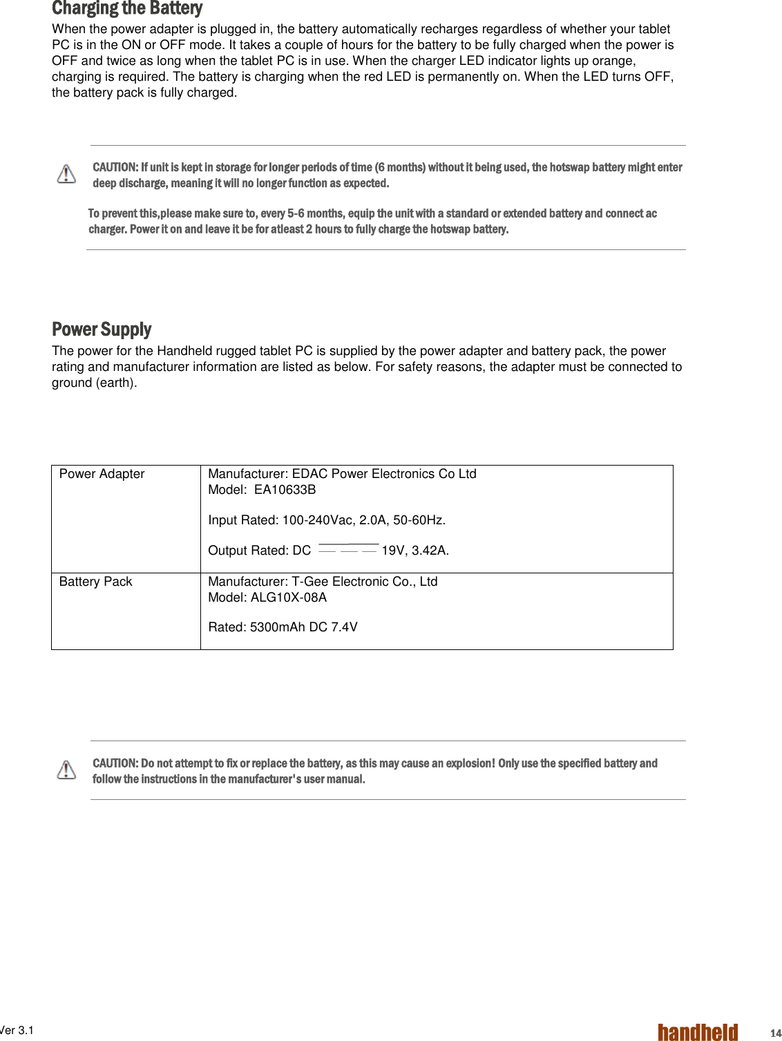 ALGIZ 1ALVer 3.1  14  Charging the Battery When the power adapter is plugged in, the battery automatically recharges regardless of whether your tablet PC is in the ON or OFF mode. It takes a couple of hours for the battery to be fully charged when the power is OFF and twice as long when the tablet PC is in use. When the charger LED indicator lights up orange, charging is required. The battery is charging when the red LED is permanently on. When the LED turns OFF, the battery pack is fully charged.   CAUTION: If unit is kept in storage for longer periods of time (6 months) without it being used, the hotswap battery might enter deep discharge, meaning it will no longer function as expected. To prevent this,please make sure to, every 5-6 months, equip the unit with a standard or extended battery and connect ac charger. Power it on and leave it be for atleast 2 hours to fully charge the hotswap battery.    Power Supply The power for the Handheld rugged tablet PC is supplied by the power adapter and battery pack, the power rating and manufacturer information are listed as below. For safety reasons, the adapter must be connected to ground (earth).      CAUTION: Do not attempt to fix or replace the battery, as this may cause an explosion! Only use the specified battery and follow the instructions in the manufacturer&apos;s user manual.  Power Adapter Manufacturer: EDAC Power Electronics Co Ltd Model:  EA10633B Input Rated: 100-240Vac, 2.0A, 50-60Hz. Output Rated: DC  19V, 3.42A. Battery Pack Manufacturer: T-Gee Electronic Co., Ltd Model: ALG10X-08A Rated: 5300mAh DC 7.4V 