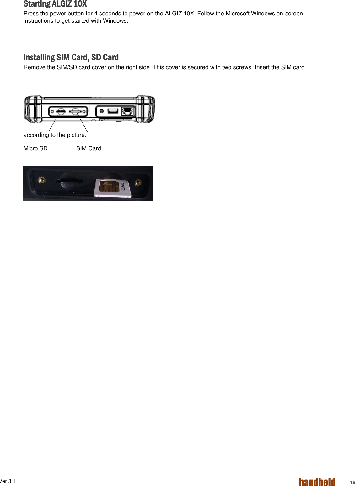 ALGIZ 1ALVer 3.1  15 Starting ALGIZ 10X Press the power button for 4 seconds to power on the ALGIZ 10X. Follow the Microsoft Windows on-screen instructions to get started with Windows.    Installing SIM Card, SD Card Remove the SIM/SD card cover on the right side. This cover is secured with two screws. Insert the SIM card according to the picture. Micro SD       SIM Card      