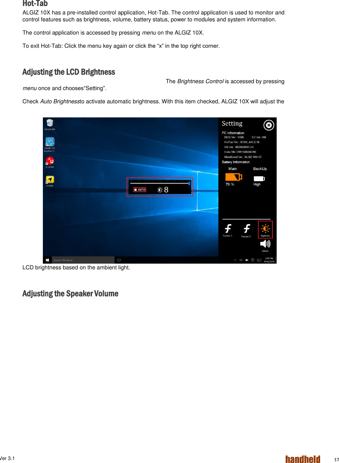 ALGIZ 1ALVer 3.1  17 Hot-Tab ALGIZ 10X has a pre-installed control application, Hot-Tab. The control application is used to monitor and control features such as brightness, volume, battery status, power to modules and system information.  The control application is accessed by pressing menu on the ALGIZ 10X. To exit Hot-Tab: Click the menu key again or click the “x” in the top right corner.  Adjusting the LCD Brightness The Brightness Control is accessed by pressing menu once and chooses“Setting”. Check Auto Brightnessto activate automatic brightness. With this item checked, ALGIZ 10X will adjust the LCD brightness based on the ambient light.  Adjusting the Speaker Volume 