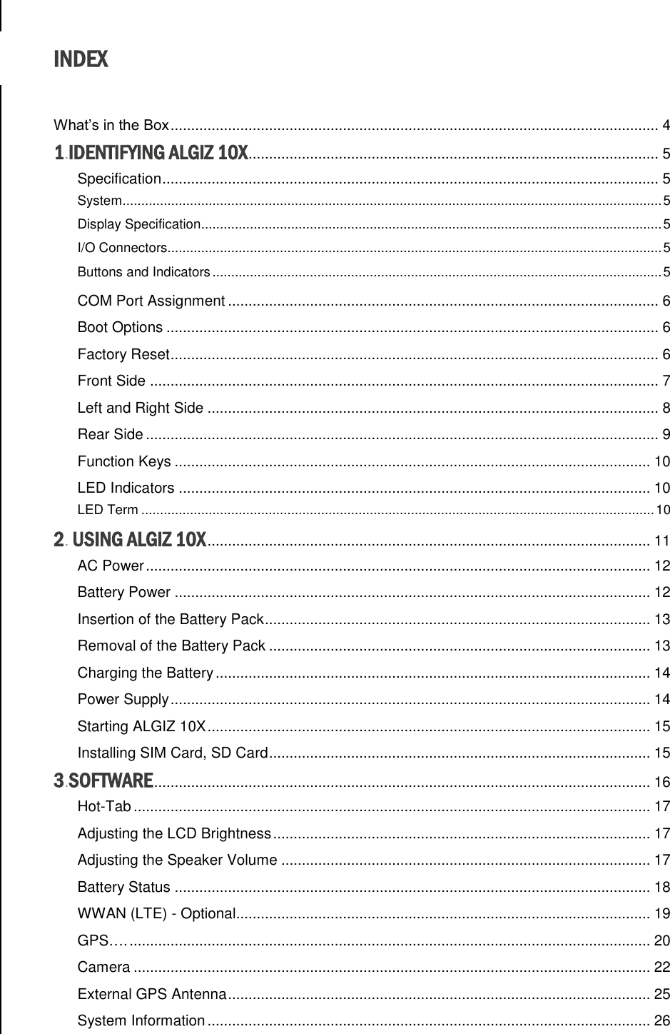  INDEX  What’s in the Box ....................................................................................................................... 4 1.IDENTIFYING ALGIZ 10X .................................................................................................... 5 Specification ......................................................................................................................... 5 System ................................................................................................................................................ 5 Display Specification ........................................................................................................................... 5 I/O Connectors.................................................................................................................................... 5 Buttons and Indicators ........................................................................................................................ 5 COM Port Assignment ......................................................................................................... 6 Boot Options ........................................................................................................................ 6 Factory Reset ....................................................................................................................... 6 Front Side ............................................................................................................................ 7 Left and Right Side .............................................................................................................. 8 Rear Side ............................................................................................................................. 9 Function Keys .................................................................................................................... 10 LED Indicators ................................................................................................................... 10 LED Term ......................................................................................................................................... 10 2. USING ALGIZ 10X ............................................................................................................ 11 AC Power ........................................................................................................................... 12 Battery Power .................................................................................................................... 12 Insertion of the Battery Pack .............................................................................................. 13 Removal of the Battery Pack ............................................................................................. 13 Charging the Battery .......................................................................................................... 14 Power Supply ..................................................................................................................... 14 Starting ALGIZ 10X ............................................................................................................ 15 Installing SIM Card, SD Card ............................................................................................. 15 3.SOFTWARE ......................................................................................................................... 16 Hot-Tab .............................................................................................................................. 17 Adjusting the LCD Brightness ............................................................................................ 17 Adjusting the Speaker Volume .......................................................................................... 17 Battery Status .................................................................................................................... 18 WWAN (LTE) - Optional..................................................................................................... 19 GPS…. ............................................................................................................................... 20 Camera .............................................................................................................................. 22 External GPS Antenna ....................................................................................................... 25 System Information ............................................................................................................ 26 