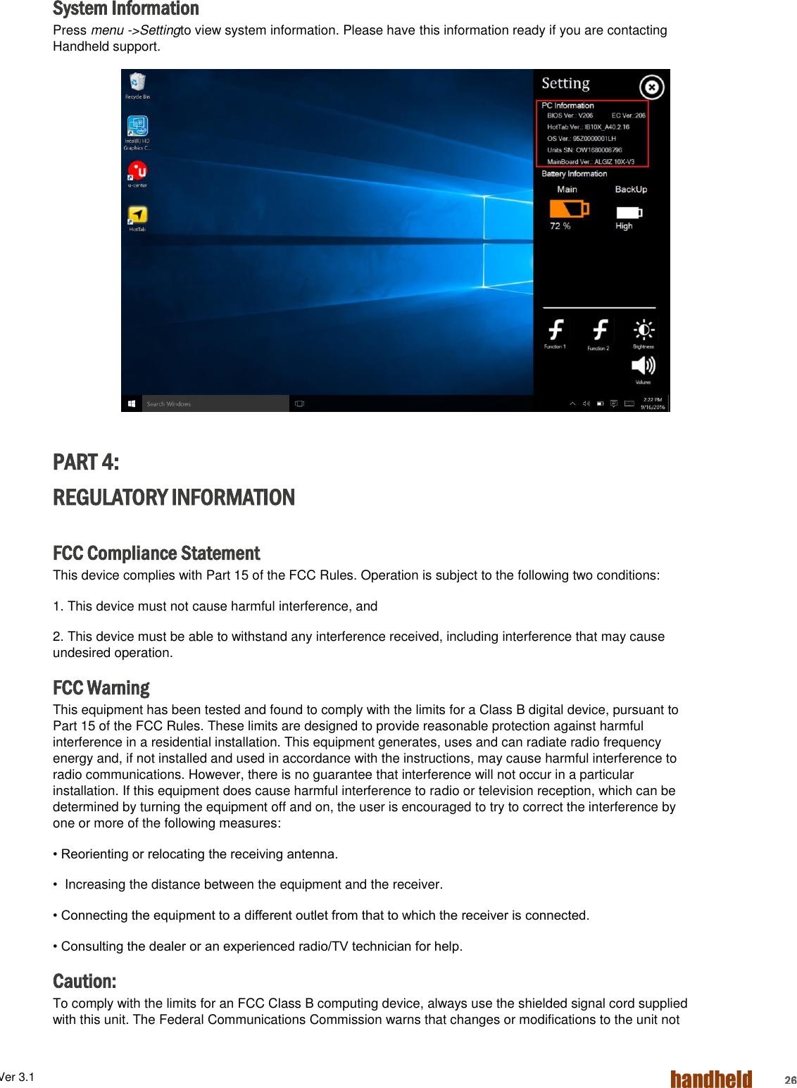 ALGIZ 1ALVer 3.1  26 System Information Press menu -&gt;Settingto view system information. Please have this information ready if you are contacting Handheld support.  PART 4: REGULATORY INFORMATION  FCC Compliance Statement This device complies with Part 15 of the FCC Rules. Operation is subject to the following two conditions: 1. This device must not cause harmful interference, and 2. This device must be able to withstand any interference received, including interference that may cause undesired operation. FCC Warning This equipment has been tested and found to comply with the limits for a Class B digital device, pursuant to Part 15 of the FCC Rules. These limits are designed to provide reasonable protection against harmful interference in a residential installation. This equipment generates, uses and can radiate radio frequency energy and, if not installed and used in accordance with the instructions, may cause harmful interference to radio communications. However, there is no guarantee that interference will not occur in a particular installation. If this equipment does cause harmful interference to radio or television reception, which can be determined by turning the equipment off and on, the user is encouraged to try to correct the interference by one or more of the following measures: • Reorienting or relocating the receiving antenna. •  Increasing the distance between the equipment and the receiver. • Connecting the equipment to a different outlet from that to which the receiver is connected. • Consulting the dealer or an experienced radio/TV technician for help. Caution: To comply with the limits for an FCC Class B computing device, always use the shielded signal cord supplied with this unit. The Federal Communications Commission warns that changes or modifications to the unit not 