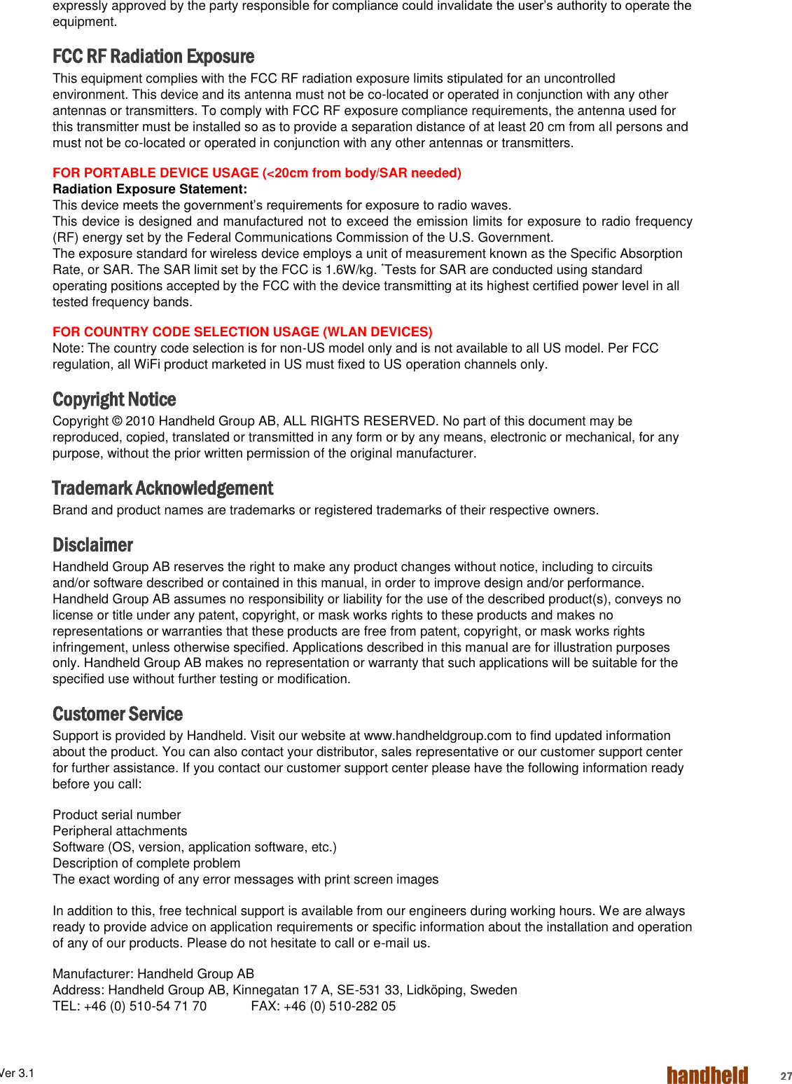 ALGIZ 1ALVer 3.1  27 expressly approved by the party responsible for compliance could invalidate the user’s authority to operate the equipment. FCC RF Radiation Exposure This equipment complies with the FCC RF radiation exposure limits stipulated for an uncontrolled environment. This device and its antenna must not be co-located or operated in conjunction with any other antennas or transmitters. To comply with FCC RF exposure compliance requirements, the antenna used for this transmitter must be installed so as to provide a separation distance of at least 20 cm from all persons and must not be co-located or operated in conjunction with any other antennas or transmitters. FOR PORTABLE DEVICE USAGE (&lt;20cm from body/SAR needed) Radiation Exposure Statement: This device meets the government’s requirements for exposure to radio waves. This device is designed and manufactured not to exceed the emission limits for exposure to radio frequency (RF) energy set by the Federal Communications Commission of the U.S. Government. The exposure standard for wireless device employs a unit of measurement known as the Specific Absorption Rate, or SAR. The SAR limit set by the FCC is 1.6W/kg. *Tests for SAR are conducted using standard operating positions accepted by the FCC with the device transmitting at its highest certified power level in all tested frequency bands. FOR COUNTRY CODE SELECTION USAGE (WLAN DEVICES) Note: The country code selection is for non-US model only and is not available to all US model. Per FCC regulation, all WiFi product marketed in US must fixed to US operation channels only. Copyright Notice Copyright © 2010 Handheld Group AB, ALL RIGHTS RESERVED. No part of this document may be reproduced, copied, translated or transmitted in any form or by any means, electronic or mechanical, for any purpose, without the prior written permission of the original manufacturer. Trademark Acknowledgement Brand and product names are trademarks or registered trademarks of their respective owners. Disclaimer Handheld Group AB reserves the right to make any product changes without notice, including to circuits and/or software described or contained in this manual, in order to improve design and/or performance. Handheld Group AB assumes no responsibility or liability for the use of the described product(s), conveys no license or title under any patent, copyright, or mask works rights to these products and makes no representations or warranties that these products are free from patent, copyright, or mask works rights infringement, unless otherwise specified. Applications described in this manual are for illustration purposes only. Handheld Group AB makes no representation or warranty that such applications will be suitable for the specified use without further testing or modification. Customer Service Support is provided by Handheld. Visit our website at www.handheldgroup.com to find updated information about the product. You can also contact your distributor, sales representative or our customer support center for further assistance. If you contact our customer support center please have the following information ready before you call: Product serial number  Peripheral attachments  Software (OS, version, application software, etc.)  Description of complete problem The exact wording of any error messages with print screen images  In addition to this, free technical support is available from our engineers during working hours. We are always ready to provide advice on application requirements or specific information about the installation and operation of any of our products. Please do not hesitate to call or e-mail us. Manufacturer: Handheld Group AB  Address: Handheld Group AB, Kinnegatan 17 A, SE-531 33, Lidköping, Sweden   TEL: +46 (0) 510-54 71 70   FAX: +46 (0) 510-282 05 