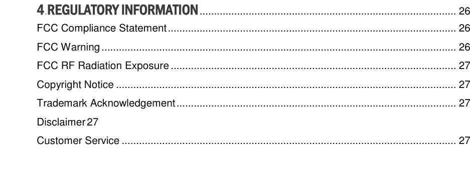 4.REGULATORY INFORMATION ......................................................................................... 26 FCC Compliance Statement .................................................................................................... 26 FCC Warning ........................................................................................................................... 26 FCC RF Radiation Exposure ................................................................................................... 27 Copyright Notice ...................................................................................................................... 27 Trademark Acknowledgement ................................................................................................. 27 Disclaimer 27 Customer Service .................................................................................................................... 27 