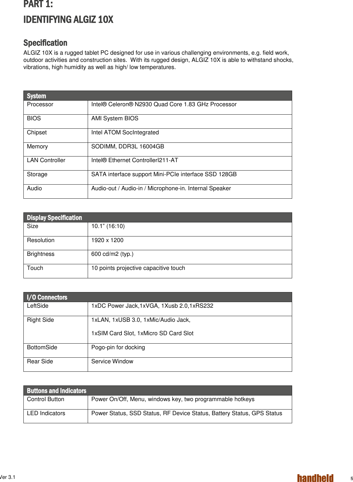 ALGIZ 1ALVer 3.1  5 PART 1: IDENTIFYING ALGIZ 10X  Specification ALGIZ 10X is a rugged tablet PC designed for use in various challenging environments, e.g. field work, outdoor activities and construction sites.  With its rugged design, ALGIZ 10X is able to withstand shocks, vibrations, high humidity as well as high/ low temperatures.    System Processor Intel® Celeron® N2930 Quad Core 1.83 GHz Processor  BIOS AMI System BIOS Chipset Intel ATOM SocIntegrated Memory SODIMM, DDR3L 16004GB LAN Controller Intel® Ethernet ControllerI211-AT Storage SATA interface support Mini-PCIe interface SSD 128GB Audio Audio-out / Audio-in / Microphone-in. Internal Speaker   Display Specification Size 10.1” (16:10) Resolution 1920 x 1200 Brightness 600 cd/m2 (typ.) Touch 10 points projective capacitive touch  I/O Connectors LeftSide 1xDC Power Jack,1xVGA, 1Xusb 2.0,1xRS232 Right Side 1xLAN, 1xUSB 3.0, 1xMic/Audio Jack, 1xSIM Card Slot, 1xMicro SD Card Slot BottomSide Pogo-pin for docking Rear Side Service Window  Buttons and Indicators Control Button Power On/Off, Menu, windows key, two programmable hotkeys  LED Indicators Power Status, SSD Status, RF Device Status, Battery Status, GPS Status 