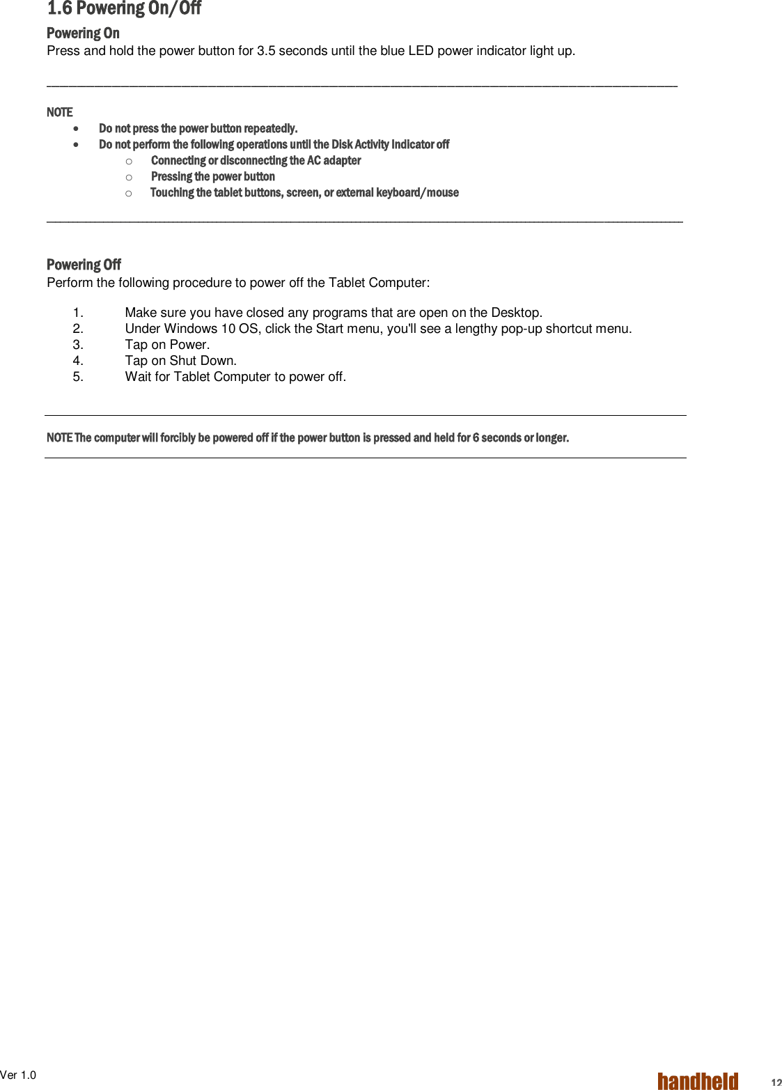 Ver 1.0    12 1.6 Powering On/Off Powering On Press and hold the power button for 3.5 seconds until the blue LED power indicator light up. _________________________________________________________________________________________________________________________________________________ NOTE  Do not press the power button repeatedly.  Do not perform the following operations until the Disk Activity Indicator off o Connecting or disconnecting the AC adapter o Pressing the power button o Touching the tablet buttons, screen, or external keyboard/mouse __________________________________________________________________________________________________________________________________________________  Powering Off Perform the following procedure to power off the Tablet Computer: 1.  Make sure you have closed any programs that are open on the Desktop. 2.  Under Windows 10 OS, click the Start menu, you&apos;ll see a lengthy pop-up shortcut menu. 3.  Tap on Power. 4.  Tap on Shut Down. 5.  Wait for Tablet Computer to power off.  NOTE The computer will forcibly be powered off if the power button is pressed and held for 6 seconds or longer.    