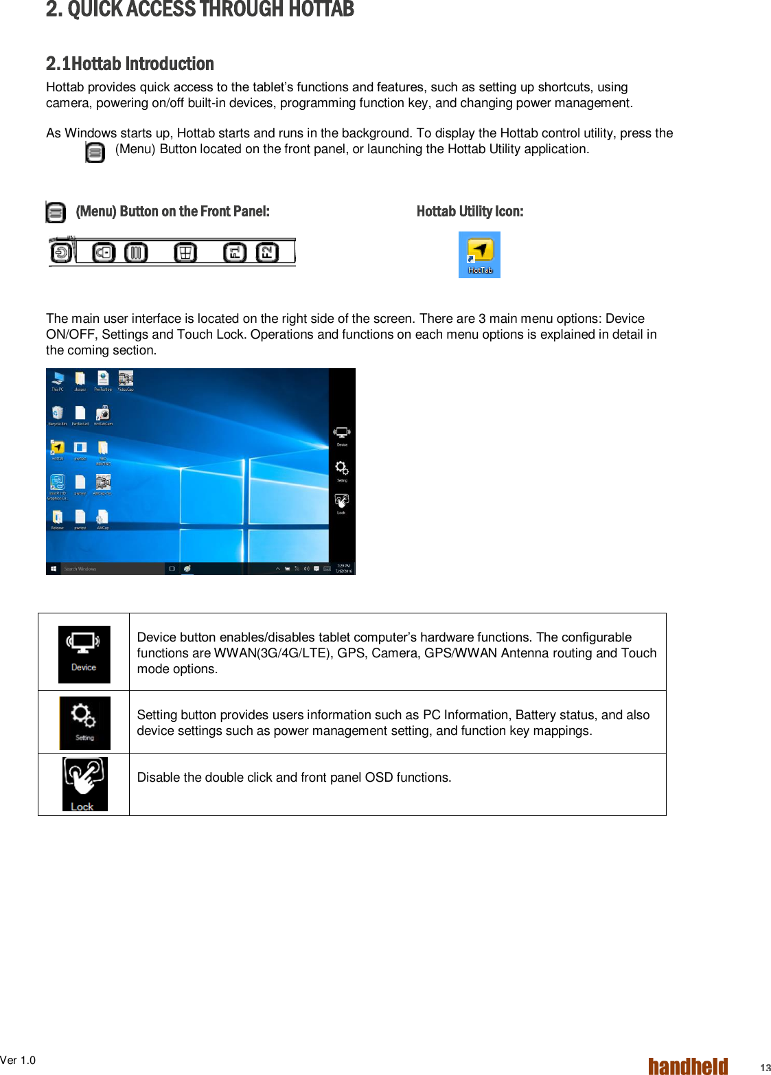 Ver 1.0    13 2. QUICK ACCESS THROUGH HOTTAB  2.1Hottab Introduction Hottab provides quick access to the tablet’s functions and features, such as setting up shortcuts, using camera, powering on/off built-in devices, programming function key, and changing power management. As Windows starts up, Hottab starts and runs in the background. To display the Hottab control utility, press the  (Menu) Button located on the front panel, or launching the Hottab Utility application.  (Menu) Button on the Front Panel:      Hottab Utility Icon:    The main user interface is located on the right side of the screen. There are 3 main menu options: Device ON/OFF, Settings and Touch Lock. Operations and functions on each menu options is explained in detail in the coming section.           Device button enables/disables tablet computer’s hardware functions. The configurable functions are WWAN(3G/4G/LTE), GPS, Camera, GPS/WWAN Antenna routing and Touch mode options.   Setting button provides users information such as PC Information, Battery status, and also device settings such as power management setting, and function key mappings.   Disable the double click and front panel OSD functions.     