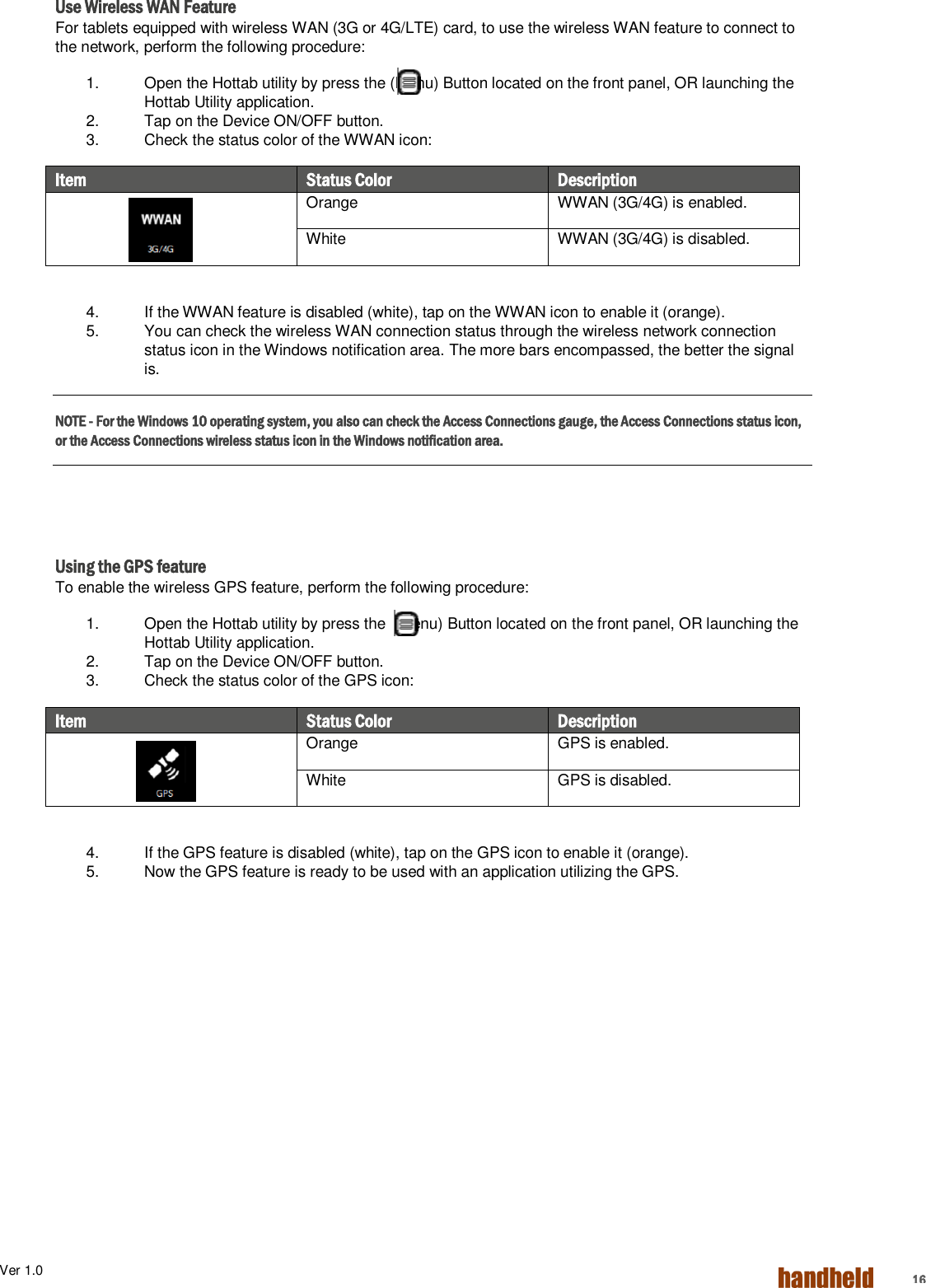 Ver 1.0    16 Use Wireless WAN Feature For tablets equipped with wireless WAN (3G or 4G/LTE) card, to use the wireless WAN feature to connect to the network, perform the following procedure: 1.  Open the Hottab utility by press the (Menu) Button located on the front panel, OR launching the Hottab Utility application. 2.  Tap on the Device ON/OFF button. 3.  Check the status color of the WWAN icon: Item   Status Color Description  Orange WWAN (3G/4G) is enabled. White WWAN (3G/4G) is disabled.  4.  If the WWAN feature is disabled (white), tap on the WWAN icon to enable it (orange). 5.  You can check the wireless WAN connection status through the wireless network connection status icon in the Windows notification area. The more bars encompassed, the better the signal is. NOTE - For the Windows 10 operating system, you also can check the Access Connections gauge, the Access Connections status icon, or the Access Connections wireless status icon in the Windows notification area.       Using the GPS feature To enable the wireless GPS feature, perform the following procedure: 1.  Open the Hottab utility by press the  (Menu) Button located on the front panel, OR launching the Hottab Utility application. 2.  Tap on the Device ON/OFF button. 3.  Check the status color of the GPS icon: Item   Status Color Description  Orange GPS is enabled. White GPS is disabled.    4.  If the GPS feature is disabled (white), tap on the GPS icon to enable it (orange). 5.  Now the GPS feature is ready to be used with an application utilizing the GPS.    