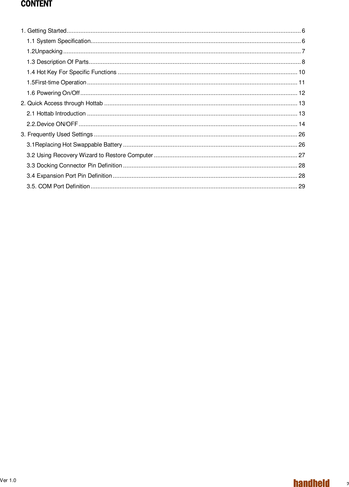 Ver 1.0    2 CONTENT   1. Getting Started ......................................................................................................................................... 6 1.1 System Specification........................................................................................................................... 6 1.2Unpacking ........................................................................................................................................... 7 1.3 Description Of Parts ............................................................................................................................ 8 1.4 Hot Key For Specific Functions ......................................................................................................... 10 1.5First-time Operation ........................................................................................................................... 11 1.6 Powering On/Off ............................................................................................................................... 12 2. Quick Access through Hottab ................................................................................................................. 13 2.1 Hottab Introduction ........................................................................................................................... 13 2.2.Device ON/OFF ................................................................................................................................ 14 3. Frequently Used Settings ....................................................................................................................... 26 3.1Replacing Hot Swappable Battery ...................................................................................................... 26 3.2 Using Recovery Wizard to Restore Computer .................................................................................... 27 3.3 Docking Connector Pin Definition ...................................................................................................... 28 3.4 Expansion Port Pin Definition ............................................................................................................ 28 3.5. COM Port Definition ......................................................................................................................... 29     