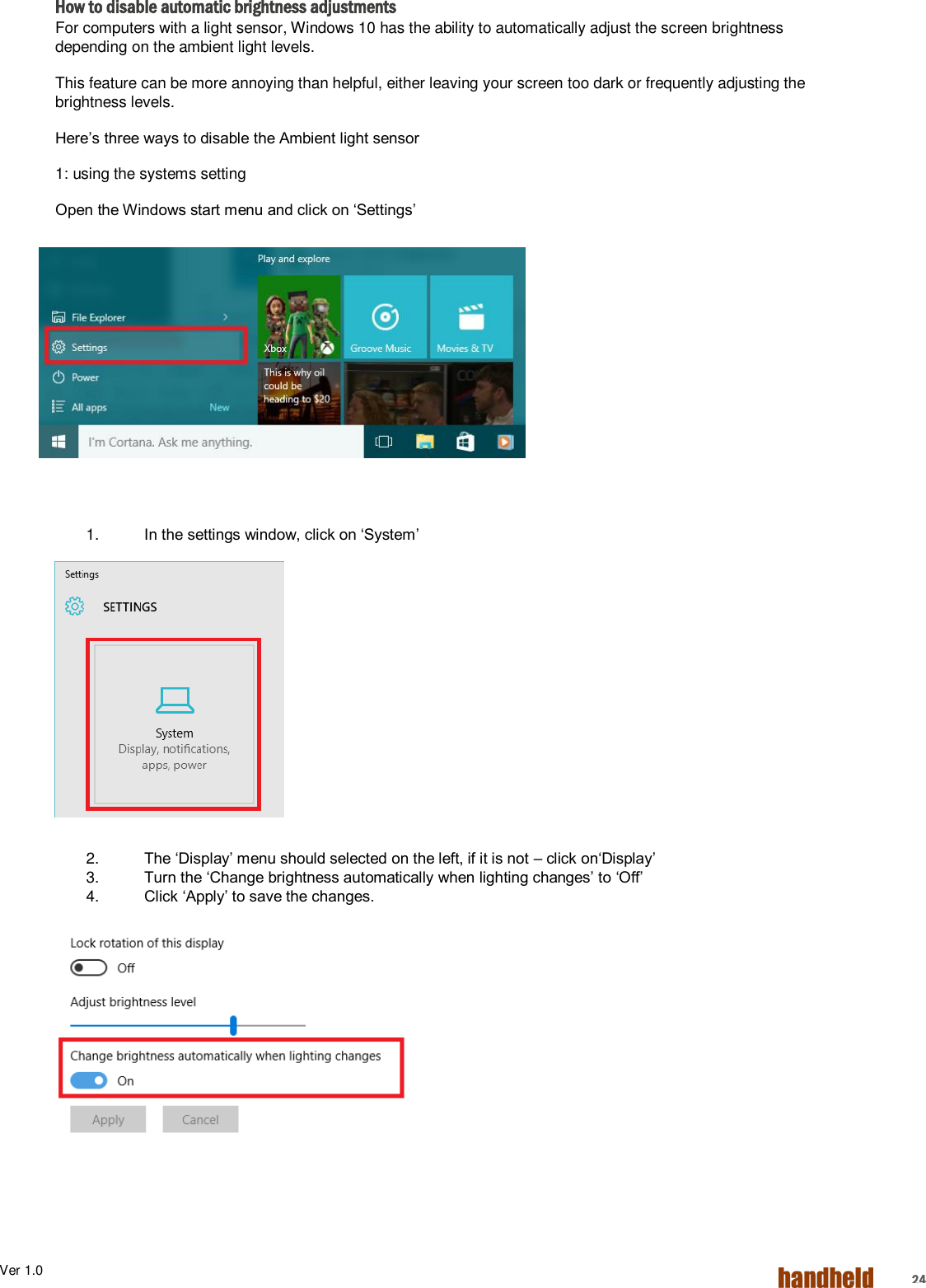 Ver 1.0    24 How to disable automatic brightness adjustments For computers with a light sensor, Windows 10 has the ability to automatically adjust the screen brightness depending on the ambient light levels. This feature can be more annoying than helpful, either leaving your screen too dark or frequently adjusting the brightness levels. Here’s three ways to disable the Ambient light sensor 1: using the systems setting Open the Windows start menu and click on ‘Settings’         1. In the settings window, click on ‘System’         2. The ‘Display’ menu should selected on the left, if it is not – click on‘Display’ 3. Turn the ‘Change brightness automatically when lighting changes’ to ‘Off’ 4. Click ‘Apply’ to save the changes.     