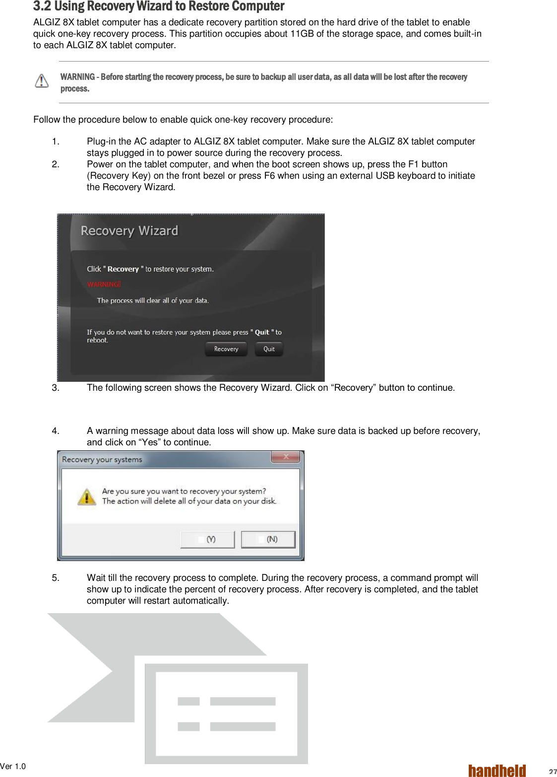 Ver 1.0    27 3.2 Using Recovery Wizard to Restore Computer ALGIZ 8X tablet computer has a dedicate recovery partition stored on the hard drive of the tablet to enable quick one-key recovery process. This partition occupies about 11GB of the storage space, and comes built-in to each ALGIZ 8X tablet computer. WARNING - Before starting the recovery process, be sure to backup all user data, as all data will be lost after the recovery process. Follow the procedure below to enable quick one-key recovery procedure: 1.  Plug-in the AC adapter to ALGIZ 8X tablet computer. Make sure the ALGIZ 8X tablet computer stays plugged in to power source during the recovery process. 2.  Power on the tablet computer, and when the boot screen shows up, press the F1 button (Recovery Key) on the front bezel or press F6 when using an external USB keyboard to initiate the Recovery Wizard. 3.  The following screen shows the Recovery Wizard. Click on “Recovery” button to continue.    4.  A warning message about data loss will show up. Make sure data is backed up before recovery, and click on “Yes” to continue.  5.  Wait till the recovery process to complete. During the recovery process, a command prompt will show up to indicate the percent of recovery process. After recovery is completed, and the tablet computer will restart automatically.    