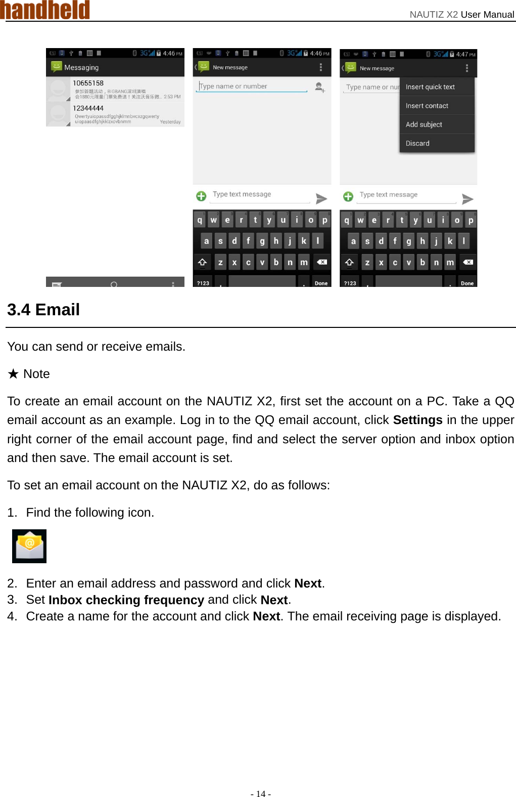 NAUTIZ X2 User Manual - 14 -    3.4 Email You can send or receive emails. ★ Note To create an email account on the NAUTIZ X2, first set the account on a PC. Take a QQ email account as an example. Log in to the QQ email account, click Settings in the upper right corner of the email account page, find and select the server option and inbox option and then save. The email account is set. To set an email account on the NAUTIZ X2, do as follows: 1.  Find the following icon.   2.  Enter an email address and password and click Next.  3. Set Inbox checking frequency and click Next. 4.  Create a name for the account and click Next. The email receiving page is displayed. 