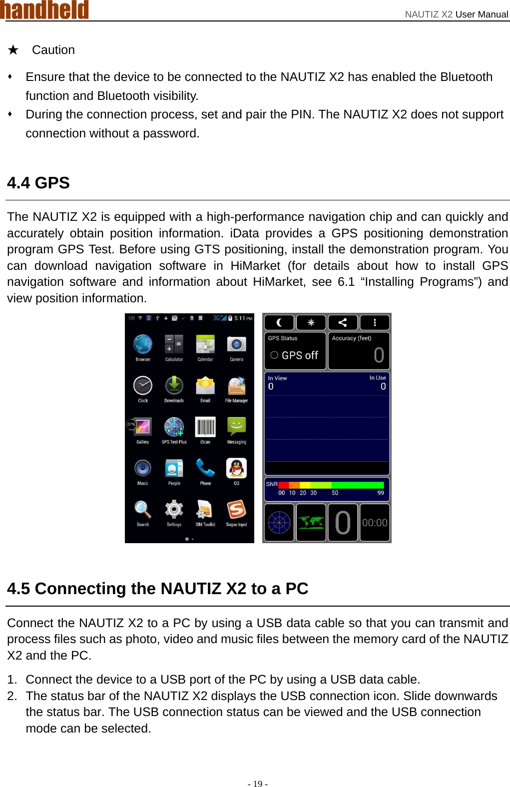 NAUTIZ X2 User Manual - 19 - ★  Caution   Ensure that the device to be connected to the NAUTIZ X2 has enabled the Bluetooth function and Bluetooth visibility.   During the connection process, set and pair the PIN. The NAUTIZ X2 does not support connection without a password.  4.4 GPS The NAUTIZ X2 is equipped with a high-performance navigation chip and can quickly and accurately obtain position information. iData provides a GPS positioning demonstration program GPS Test. Before using GTS positioning, install the demonstration program. You can download navigation software in HiMarket (for details about how to install GPS navigation software and information about HiMarket, see 6.1 “Installing Programs”) and view position information.    4.5 Connecting the NAUTIZ X2 to a PC Connect the NAUTIZ X2 to a PC by using a USB data cable so that you can transmit and process files such as photo, video and music files between the memory card of the NAUTIZ X2 and the PC. 1.  Connect the device to a USB port of the PC by using a USB data cable. 2.  The status bar of the NAUTIZ X2 displays the USB connection icon. Slide downwards the status bar. The USB connection status can be viewed and the USB connection mode can be selected. 