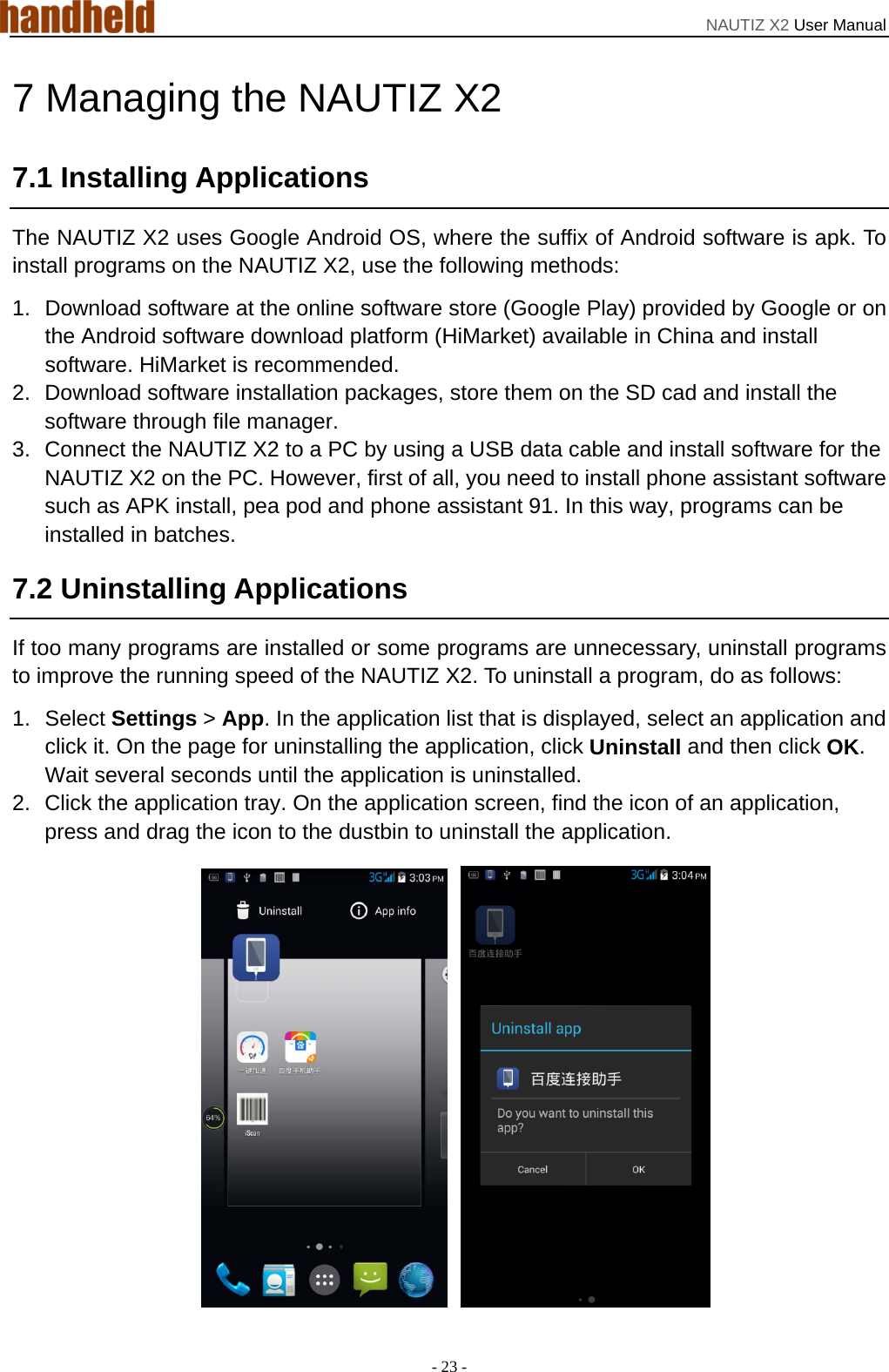 NAUTIZ X2 User Manual - 23 - 7 Managing the NAUTIZ X2 7.1 Installing Applications The NAUTIZ X2 uses Google Android OS, where the suffix of Android software is apk. To install programs on the NAUTIZ X2, use the following methods: 1.  Download software at the online software store (Google Play) provided by Google or on the Android software download platform (HiMarket) available in China and install software. HiMarket is recommended. 2.  Download software installation packages, store them on the SD cad and install the software through file manager. 3.  Connect the NAUTIZ X2 to a PC by using a USB data cable and install software for the NAUTIZ X2 on the PC. However, first of all, you need to install phone assistant software such as APK install, pea pod and phone assistant 91. In this way, programs can be installed in batches. 7.2 Uninstalling Applications If too many programs are installed or some programs are unnecessary, uninstall programs to improve the running speed of the NAUTIZ X2. To uninstall a program, do as follows: 1. Select Settings &gt; App. In the application list that is displayed, select an application and click it. On the page for uninstalling the application, click Uninstall and then click OK. Wait several seconds until the application is uninstalled. 2.  Click the application tray. On the application screen, find the icon of an application, press and drag the icon to the dustbin to uninstall the application.     