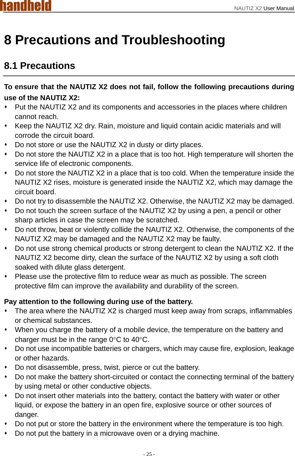 NAUTIZ X2 User Manual - 25 - 8 Precautions and Troubleshooting 8.1 Precautions To ensure that the NAUTIZ X2 does not fail, follow the following precautions during use of the NAUTIZ X2:   Put the NAUTIZ X2 and its components and accessories in the places where children cannot reach.   Keep the NAUTIZ X2 dry. Rain, moisture and liquid contain acidic materials and will corrode the circuit board.   Do not store or use the NAUTIZ X2 in dusty or dirty places.   Do not store the NAUTIZ X2 in a place that is too hot. High temperature will shorten the service life of electronic components.   Do not store the NAUTIZ X2 in a place that is too cold. When the temperature inside the NAUTIZ X2 rises, moisture is generated inside the NAUTIZ X2, which may damage the circuit board.   Do not try to disassemble the NAUTIZ X2. Otherwise, the NAUTIZ X2 may be damaged.     Do not touch the screen surface of the NAUTIZ X2 by using a pen, a pencil or other sharp articles in case the screen may be scratched.   Do not throw, beat or violently collide the NAUTIZ X2. Otherwise, the components of the NAUTIZ X2 may be damaged and the NAUTIZ X2 may be faulty.   Do not use strong chemical products or strong detergent to clean the NAUTIZ X2. If the NAUTIZ X2 become dirty, clean the surface of the NAUTIZ X2 by using a soft cloth soaked with dilute glass detergent.   Please use the protective film to reduce wear as much as possible. The screen protective film can improve the availability and durability of the screen. Pay attention to the following during use of the battery.   The area where the NAUTIZ X2 is charged must keep away from scraps, inflammables or chemical substances.   When you charge the battery of a mobile device, the temperature on the battery and charger must be in the range 0°C to 40°C.   Do not use incompatible batteries or chargers, which may cause fire, explosion, leakage or other hazards.   Do not disassemble, press, twist, pierce or cut the battery.   Do not make the battery short-circuited or contact the connecting terminal of the battery by using metal or other conductive objects.   Do not insert other materials into the battery, contact the battery with water or other liquid, or expose the battery in an open fire, explosive source or other sources of danger.   Do not put or store the battery in the environment where the temperature is too high.     Do not put the battery in a microwave oven or a drying machine. 