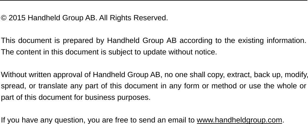  © 2015 Handheld Group AB. All Rights Reserved.  This document is prepared by Handheld Group AB according to the existing information. The content in this document is subject to update without notice.    Without written approval of Handheld Group AB, no one shall copy, extract, back up, modify, spread, or translate any part of this document in any form or method or use the whole or part of this document for business purposes.    If you have any question, you are free to send an email to www.handheldgroup.com.   