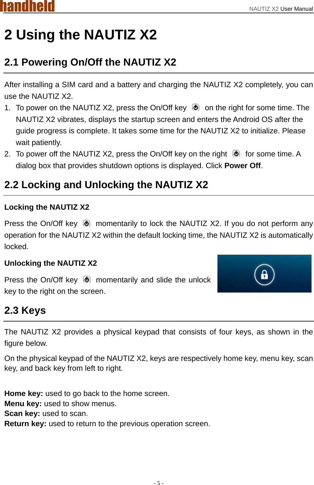 NAUTIZ X2 User Manual - 5 - 2 Using the NAUTIZ X2 2.1 Powering On/Off the NAUTIZ X2 After installing a SIM card and a battery and charging the NAUTIZ X2 completely, you can use the NAUTIZ X2. 1.  To power on the NAUTIZ X2, press the On/Off key    on the right for some time. The NAUTIZ X2 vibrates, displays the startup screen and enters the Android OS after the guide progress is complete. It takes some time for the NAUTIZ X2 to initialize. Please wait patiently. 2.  To power off the NAUTIZ X2, press the On/Off key on the right    for some time. A dialog box that provides shutdown options is displayed. Click Power Off. 2.2 Locking and Unlocking the NAUTIZ X2 Locking the NAUTIZ X2 Press the On/Off key   momentarily to lock the NAUTIZ X2. If you do not perform any operation for the NAUTIZ X2 within the default locking time, the NAUTIZ X2 is automatically locked. Unlocking the NAUTIZ X2 Press the On/Off key   momentarily and slide the unlock key to the right on the screen.   2.3 Keys The NAUTIZ X2 provides a physical keypad that consists of four keys, as shown in the figure below. On the physical keypad of the NAUTIZ X2, keys are respectively home key, menu key, scan key, and back key from left to right.  Home key: used to go back to the home screen. Menu key: used to show menus. Scan key: used to scan. Return key: used to return to the previous operation screen. 