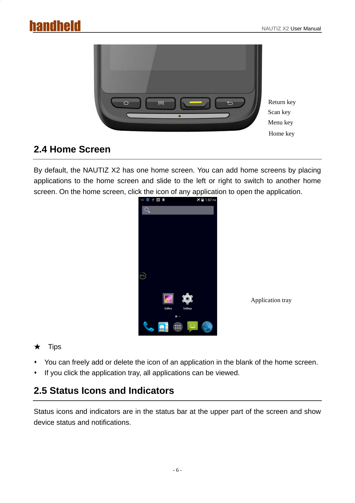 NAUTIZ X2 User Manual - 6 -  2.4 Home Screen By default, the NAUTIZ X2 has one home screen. You can add home screens by placing applications to the home screen and slide to the left or right to switch to another home screen. On the home screen, click the icon of any application to open the application.    ★  Tips    You can freely add or delete the icon of an application in the blank of the home screen.   If you click the application tray, all applications can be viewed.   2.5 Status Icons and Indicators Status icons and indicators are in the status bar at the upper part of the screen and show device status and notifications.     Return key Scan key Application tray Home key Menu key 
