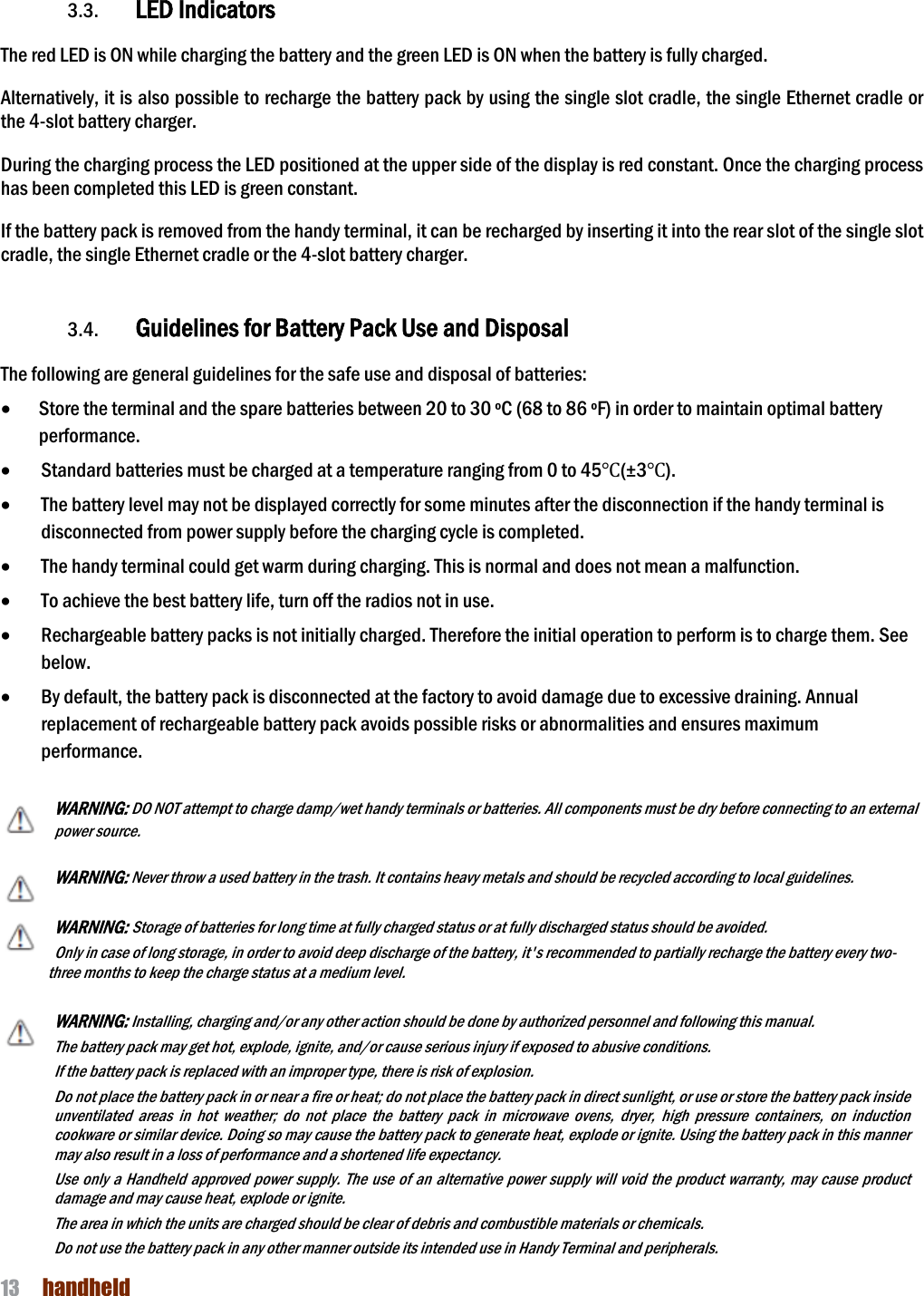 NAUTIZ X4 Manual 13  handheld   3.3. LED Indicators  The red LED is ON while charging the battery and the green LED is ON when the battery is fully charged.    Alternatively, it is also possible to recharge the battery pack by using the single slot cradle, the single Ethernet cradle or the 4-slot battery charger.  During the charging process the LED positioned at the upper side of the display is red constant. Once the charging process has been completed this LED is green constant.  If the battery pack is removed from the handy terminal, it can be recharged by inserting it into the rear slot of the single slot cradle, the single Ethernet cradle or the 4-slot battery charger.     3.4. Guidelines for Battery Pack Use and Disposal  The following are general guidelines for the safe use and disposal of batteries: · Store the terminal and the spare batteries between 20 to 30 ºC (68 to 86 ºF) in order to maintain optimal battery performance.   · Standard batteries must be charged at a temperature ranging from 0 to 45℃(±3℃). · The battery level may not be displayed correctly for some minutes after the disconnection if the handy terminal is disconnected from power supply before the charging cycle is completed.   · The handy terminal could get warm during charging. This is normal and does not mean a malfunction. · To achieve the best battery life, turn off the radios not in use. · Rechargeable battery packs is not initially charged. Therefore the initial operation to perform is to charge them. See below. · By default, the battery pack is disconnected at the factory to avoid damage due to excessive draining. Annual replacement of rechargeable battery pack avoids possible risks or abnormalities and ensures maximum performance.  WARNING: DO NOT attempt to charge damp/wet handy terminals or batteries. All components must be dry before connecting to an external power source.  WARNING: Never throw a used battery in the trash. It contains heavy metals and should be recycled according to local guidelines.  WARNING: Storage of batteries for long time at fully charged status or at fully discharged status should be avoided. Only in case of long storage, in order to avoid deep discharge of the battery, it&apos;s recommended to partially recharge the battery every two-three months to keep the charge status at a medium level.   WARNING: Installing, charging and/or any other action should be done by authorized personnel and following this manual. The battery pack may get hot, explode, ignite, and/or cause serious injury if exposed to abusive conditions. If the battery pack is replaced with an improper type, there is risk of explosion. Do not place the battery pack in or near a fire or heat; do not place the battery pack in direct sunlight, or use or store the battery pack inside unventilated  areas  in  hot  weather;  do  not  place  the  battery  pack  in  microwave  ovens,  dryer,  high  pressure  containers,  on  induction cookware or similar device. Doing so may cause the battery pack to generate heat, explode or ignite. Using the battery pack in this manner may also result in a loss of performance and a shortened life expectancy. Use only a Handheld  approved power supply. The use of an alternative power supply will void the product warranty, may cause product damage and may cause heat, explode or ignite. The area in which the units are charged should be clear of debris and combustible materials or chemicals. Do not use the battery pack in any other manner outside its intended use in Handy Terminal and peripherals.   