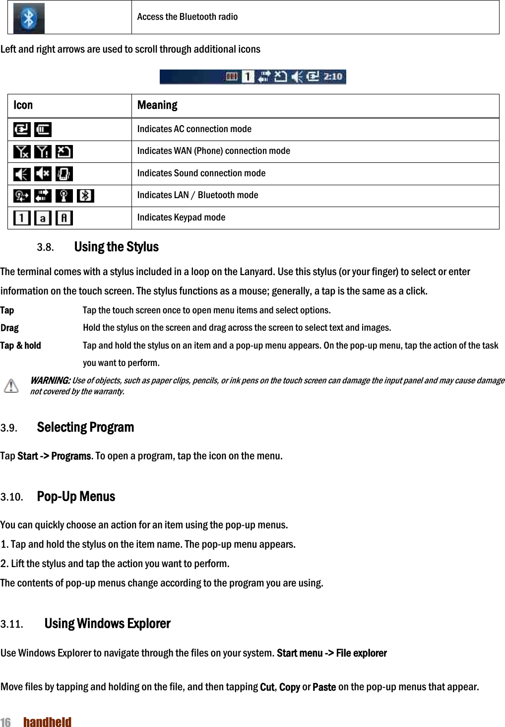NAUTIZ X4 Manual 16  handheld   Access the Bluetooth radio  Left and right arrows are used to scroll through additional icons    Icon Meaning    Indicates AC connection mode        Indicates WAN (Phone) connection mode        Indicates Sound connection mode            Indicates LAN / Bluetooth mode        Indicates Keypad mode  3.8. Using the Stylus  The terminal comes with a stylus included in a loop on the Lanyard. Use this stylus (or your finger) to select or enter information on the touch screen. The stylus functions as a mouse; generally, a tap is the same as a click. Tap      Tap the touch screen once to open menu items and select options. Drag      Hold the stylus on the screen and drag across the screen to select text and images. Tap &amp; hold    Tap and hold the stylus on an item and a pop-up menu appears. On the pop-up menu, tap the action of the task you want to perform. WARNING: Use of objects, such as paper clips, pencils, or ink pens on the touch screen can damage the input panel and may cause damage not covered by the warranty.   3.9. Selecting Program  Tap Start -&gt; Programs. To open a program, tap the icon on the menu.  3.10.   Pop-Up Menus  You can quickly choose an action for an item using the pop-up menus. 1. Tap and hold the stylus on the item name. The pop-up menu appears. 2. Lift the stylus and tap the action you want to perform. The contents of pop-up menus change according to the program you are using.  3.11. Using Windows Explorer  Use Windows Explorer to navigate through the files on your system. Start menu -&gt; File explorer  Move files by tapping and holding on the file, and then tapping Cut, Copy or Paste on the pop-up menus that appear.  